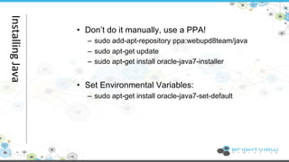 • Don’t do it manually, use a PPA! 
– sudo add-apt-repository ppa:webupd8team/java 
– sudo apt-get update 
– sudo apt-get install oracle-java7-installer 
• Set Environmental Variables: 
– sudo apt-get install oracle-java7-set-default 
Installing 
Java 
 