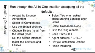 Run through the All-In-One installer, accepting all the 
defaults. 
• Accept the License 
• Select Yes when asked 
Agreement 
about Starting Services after 
• Select all Components 
Install 
• Use the default directory 
• Select Cassandra Node 
• Choose Simple Install from 
• Give the Ring a name 
the install types 
• Seed : 127.0.0.1 
• Set the default interface 
• Agent address: 127.0.0.1 
• Install the Services and 
• Review Installation Options 
Utilities 
• Finish Installing. Installing 
DataStax 
 