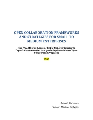 OPEN COLLABORATION FRAMEWORKS AND STRATEGIES FOR SMALL TO MEDIUM ENTERPRISES The Why, What and How for SME`s that are interested in Organization Innovation through the Implementation of Open Collaboration Processes Draft Suresh Fernando Partner, Radical Inclusion Table of Contents TOC  
1-3
    Objectives and Scope PAGEREF _Toc246924975  5What is Open Collaboration? PAGEREF _Toc246924976  5What is collaboration? PAGEREF _Toc246924977  5What is Openness? PAGEREF _Toc246924978  5Why Implement an Open Collaboration Strategy? PAGEREF _Toc246924979  5Fostering Innovation PAGEREF _Toc246924980  6Increasing Productivity PAGEREF _Toc246924981  6Examples of Very Successful Enterprise Open Collaboration Strategies PAGEREF _Toc246924982  6GoldCorp - making visible and internal problem PAGEREF _Toc246924983  6Proctor and Gamble – developing a collaborative innovation framework PAGEREF _Toc246924984  6IBM: Fostering innovation and transforming corporate culture PAGEREF _Toc246924985  7ThinkPlace PAGEREF _Toc246924986  7SmallBlue PAGEREF _Toc246924987  7Beehive PAGEREF _Toc246924988  8Jamming PAGEREF _Toc246924989  8Lego - empowering a user community to co-create products PAGEREF _Toc246924990  8Intel – Developing a Collaborative Research Framework PAGEREF _Toc246924991  8The Open Innovation Attitude PAGEREF _Toc246924992  9Why Open Collaboration Works PAGEREF _Toc246924993  10Challenges to Implementing Open Collaborative Processes PAGEREF _Toc246924994  10The First Thing To Realize PAGEREF _Toc246924995  10Effective Collaboration Will Take Time PAGEREF _Toc246924996  11Agreeing on common goals PAGEREF _Toc246924997  12Leadership and organizational Culture PAGEREF _Toc246924998  12Sharing Information Widely PAGEREF _Toc246924999  12Developing Trust PAGEREF _Toc246925000  13Resource Scarcity PAGEREF _Toc246925001  13Information Quality PAGEREF _Toc246925002  13Common Mistakes When Developing Open Collaboration Strategies PAGEREF _Toc246925003  13Focusing on Reducing Bottom Line Rather than Increasing Top Line PAGEREF _Toc246925004  13Ineffective Leveraging of Collaboration Partners PAGEREF _Toc246925005  13Failure to Align Collaboration Strategy with Business Strategy PAGEREF _Toc246925006  13Strategic Considerations for Implementing Successful Open Collaboration Strategies PAGEREF _Toc246925007  14Develop a clear leadership message PAGEREF _Toc246925008  14Collaborate With Clients PAGEREF _Toc246925009  14Develop A Culture of Trust and Openness PAGEREF _Toc246925010  15Continuously Improve Products and Services Through Iteration PAGEREF _Toc246925011  15Understand That Participation in Open Communities Is A Skill PAGEREF _Toc246925012  15Preparing Your Organization to Collaborate PAGEREF _Toc246925013  15The Process for the Implementation of an Open Collaboration Strategy PAGEREF _Toc246925014  15Existing Communities Versus Developing Your Own Community PAGEREF _Toc246925015  16Advantages of Participating in Existing Community PAGEREF _Toc246925016  16Disadvantages PAGEREF _Toc246925017  16Open Collaboration Frameworks for Intra-Organizational (between organizations) Collaboration PAGEREF _Toc246925018  17Closed Hierarchical Community: PAGEREF _Toc246925019  18Closed Flat Community: PAGEREF _Toc246925020  18Open Hierarchical Community: PAGEREF _Toc246925021  18Open Flat Community: PAGEREF _Toc246925022  18Closed Hierarchical Community: PAGEREF _Toc246925023  19Closed Flat Community: PAGEREF _Toc246925024  19Open Hierarchical Community: PAGEREF _Toc246925025  19Open Flat Community: PAGEREF _Toc246925026  19Open Collaboration Frameworks for Inter-Organizational (inside organization) Collaboration PAGEREF _Toc246925027  20Closed Hierarchical Enterprise: PAGEREF _Toc246925028  20Closed Flat Enterprise: PAGEREF _Toc246925029  20Open Hierarchical Enterprise: PAGEREF _Toc246925030  20Open Flat Enterprise: PAGEREF _Toc246925031  20Open Collaboration Assessment Questionnaire PAGEREF _Toc246925032  20Developing the Right Open Collaboration Processes PAGEREF _Toc246925033  24Open Collaboration Products PAGEREF _Toc246925034  24Strategy Formation PAGEREF _Toc246925035  24Open Collaboration Strategy Assessment PAGEREF _Toc246925036  24Open Collaboration Testing PAGEREF _Toc246925037  24Open Collaboration Framework Development PAGEREF _Toc246925038  24Execution PAGEREF _Toc246925039  25Identification and Engagement of Key Stakeholders PAGEREF _Toc246925040  25Developing Culture of Trust and Openness PAGEREF _Toc246925041  25Virtual Team Building PAGEREF _Toc246925042  25Developing Collaboration Spaces PAGEREF _Toc246925043  25Internal Marketing and Positioning PAGEREF _Toc246925044  25Virtual Facilitation PAGEREF _Toc246925045  25Selecting the Right Tools and Platform PAGEREF _Toc246925046  26Developing the Right Governance Mechanisms PAGEREF _Toc246925047  26Meritocracy PAGEREF _Toc246925048  26Identifying and Implementing the Right Metrics and Measurement Processes PAGEREF _Toc246925049  27Positioning and Branding PAGEREF _Toc246925050  27Inter-Organizational Collaboration: possible strategies for SME Space PAGEREF _Toc246925051  27Cooperative Marketing Association PAGEREF _Toc246925052  27Procurement Networks PAGEREF _Toc246925053  27R&D and Innovation PAGEREF _Toc246925054  28Inter-Organizational Collaboration: possible strategies for large NGO’s PAGEREF _Toc246925055  28Enterprise Open Collaboration Projects PAGEREF _Toc246925056  29APPENDICES PAGEREF _Toc246925057  32Collaboration as Co-Creation of Value PAGEREF _Toc246925058  32Intel’s Exploratory Research Framework PAGEREF _Toc246925059  33Inter Organizational Collaboration: possible formal Structures PAGEREF _Toc246925060  34REFERENCES PAGEREF _Toc246925061  35 Objectives and Scope The following is designed to provide small to medium enterprises with an understanding of the rationale and associated strategy for the implementation of an open collaboration strategy within the enterprise. The approach that will be outlined will approach the problem from the top down in that it will make the case that an effective collaboration strategy is an enterprise wide commitment that requires the active engagement of senior leadership. The organizational commitment comprises not only the formation of specific activities and processes to support open collaboration, but also a commitment to developing a collaborative culture; a commitment to the sharing of risks, rewards and responsibilities as well as the collective formation objectives. The aim will be to develop a sequenced approach, beginning with a series of questions, for the development of a specific strategy that includes a breakdown of specific collaboration ‘products’ that can assist organizations both in the identification and the development of the correct strategy as well as it`s effective execution. What is Open Collaboration? To properly understand what an open collaboration strategy is, it is necessary to provide a definition both of what we mean by both collaboration as well as openness. What is collaboration? There are many ways to define the notion of collaboration. We consider the following as essential: ,[object Object]