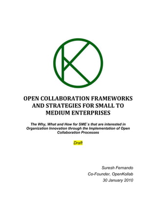 OPEN COLLABORATION FRAMEWORKS AND STRATEGIES FOR SMALL TO MEDIUM ENTERPRISES The Why, What and How for SME`s that are interested in Organization Innovation through the Implementation of Open Collaboration Processes Draft Suresh Fernando Co-Founder, OpenKollab 30 January 2010 Table of Contents TOC  
1-3
    Objectives and Scope PAGEREF _Toc246924975  5What is Open Collaboration? PAGEREF _Toc246924976  5What is collaboration? PAGEREF _Toc246924977  5What is Openness? PAGEREF _Toc246924978  5Why Implement an Open Collaboration Strategy? PAGEREF _Toc246924979  5Fostering Innovation PAGEREF _Toc246924980  6Increasing Productivity PAGEREF _Toc246924981  6Examples of Very Successful Enterprise Open Collaboration Strategies PAGEREF _Toc246924982  6GoldCorp - making visible and internal problem PAGEREF _Toc246924983  6Proctor and Gamble – developing a collaborative innovation framework PAGEREF _Toc246924984  6IBM: Fostering innovation and transforming corporate culture PAGEREF _Toc246924985  7ThinkPlace PAGEREF _Toc246924986  7SmallBlue PAGEREF _Toc246924987  7Beehive PAGEREF _Toc246924988  8Jamming PAGEREF _Toc246924989  8Lego - empowering a user community to co-create products PAGEREF _Toc246924990  8Intel – Developing a Collaborative Research Framework PAGEREF _Toc246924991  8The Open Innovation Attitude PAGEREF _Toc246924992  9Why Open Collaboration Works PAGEREF _Toc246924993  10Challenges to Implementing Open Collaborative Processes PAGEREF _Toc246924994  10The First Thing To Realize PAGEREF _Toc246924995  10Effective Collaboration Will Take Time PAGEREF _Toc246924996  11Agreeing on common goals PAGEREF _Toc246924997  12Leadership and organizational Culture PAGEREF _Toc246924998  12Sharing Information Widely PAGEREF _Toc246924999  12Developing Trust PAGEREF _Toc246925000  13Resource Scarcity PAGEREF _Toc246925001  13Information Quality PAGEREF _Toc246925002  13Common Mistakes When Developing Open Collaboration Strategies PAGEREF _Toc246925003  13Focusing on Reducing Bottom Line Rather than Increasing Top Line PAGEREF _Toc246925004  13Ineffective Leveraging of Collaboration Partners PAGEREF _Toc246925005  13Failure to Align Collaboration Strategy with Business Strategy PAGEREF _Toc246925006  13Strategic Considerations for Implementing Successful Open Collaboration Strategies PAGEREF _Toc246925007  14Develop a clear leadership message PAGEREF _Toc246925008  14Collaborate With Clients PAGEREF _Toc246925009  14Develop A Culture of Trust and Openness PAGEREF _Toc246925010  15Continuously Improve Products and Services Through Iteration PAGEREF _Toc246925011  15Understand That Participation in Open Communities Is A Skill PAGEREF _Toc246925012  15Preparing Your Organization to Collaborate PAGEREF _Toc246925013  15The Process for the Implementation of an Open Collaboration Strategy PAGEREF _Toc246925014  15Existing Communities Versus Developing Your Own Community PAGEREF _Toc246925015  16Advantages of Participating in Existing Community PAGEREF _Toc246925016  16Disadvantages PAGEREF _Toc246925017  16Open Collaboration Frameworks for Intra-Organizational (between organizations) Collaboration PAGEREF _Toc246925018  17Closed Hierarchical Community: PAGEREF _Toc246925019  18Closed Flat Community: PAGEREF _Toc246925020  18Open Hierarchical Community: PAGEREF _Toc246925021  18Open Flat Community: PAGEREF _Toc246925022  18Closed Hierarchical Community: PAGEREF _Toc246925023  19Closed Flat Community: PAGEREF _Toc246925024  19Open Hierarchical Community: PAGEREF _Toc246925025  19Open Flat Community: PAGEREF _Toc246925026  19Open Collaboration Frameworks for Inter-Organizational (inside organization) Collaboration PAGEREF _Toc246925027  20Closed Hierarchical Enterprise: PAGEREF _Toc246925028  20Closed Flat Enterprise: PAGEREF _Toc246925029  20Open Hierarchical Enterprise: PAGEREF _Toc246925030  20Open Flat Enterprise: PAGEREF _Toc246925031  20Open Collaboration Assessment Questionnaire PAGEREF _Toc246925032  20Developing the Right Open Collaboration Processes PAGEREF _Toc246925033  24Open Collaboration Products PAGEREF _Toc246925034  24Strategy Formation PAGEREF _Toc246925035  24Open Collaboration Strategy Assessment PAGEREF _Toc246925036  24Open Collaboration Testing PAGEREF _Toc246925037  24Open Collaboration Framework Development PAGEREF _Toc246925038  24Execution PAGEREF _Toc246925039  25Identification and Engagement of Key Stakeholders PAGEREF _Toc246925040  25Developing Culture of Trust and Openness PAGEREF _Toc246925041  25Virtual Team Building PAGEREF _Toc246925042  25Developing Collaboration Spaces PAGEREF _Toc246925043  25Internal Marketing and Positioning PAGEREF _Toc246925044  25Virtual Facilitation PAGEREF _Toc246925045  25Selecting the Right Tools and Platform PAGEREF _Toc246925046  26Developing the Right Governance Mechanisms PAGEREF _Toc246925047  26Meritocracy PAGEREF _Toc246925048  26Identifying and Implementing the Right Metrics and Measurement Processes PAGEREF _Toc246925049  27Positioning and Branding PAGEREF _Toc246925050  27Inter-Organizational Collaboration: possible strategies for SME Space PAGEREF _Toc246925051  27Cooperative Marketing Association PAGEREF _Toc246925052  27Procurement Networks PAGEREF _Toc246925053  27R&D and Innovation PAGEREF _Toc246925054  28Inter-Organizational Collaboration: possible strategies for large NGO’s PAGEREF _Toc246925055  28Enterprise Open Collaboration Projects PAGEREF _Toc246925056  29APPENDICES PAGEREF _Toc246925057  32Collaboration as Co-Creation of Value PAGEREF _Toc246925058  32Intel’s Exploratory Research Framework PAGEREF _Toc246925059  33Inter Organizational Collaboration: possible formal Structures PAGEREF _Toc246925060  34REFERENCES PAGEREF _Toc246925061  35 Objectives and Scope The following is designed to provide small to medium enterprises with an understanding of the rationale and associated strategy for the implementation of an open collaboration strategy within the enterprise. The approach that will be outlined will approach the problem from the top down in that it will make the case that an effective collaboration strategy is an enterprise wide commitment that requires the active engagement of senior leadership. The organizational commitment comprises not only the formation of specific activities and processes to support open collaboration, but also a commitment to developing a collaborative culture; a commitment to the sharing of risks, rewards and responsibilities as well as the collective formation objectives. The aim will be to develop a sequenced approach, beginning with a series of questions, for the development of a specific strategy that includes a breakdown of specific collaboration ‘products’ that can assist organizations both in the identification and the development of the correct strategy as well as it`s effective execution. What is Open Collaboration? To properly understand what an open collaboration strategy is, it is necessary to provide a definition both of what we mean by both collaboration as well as openness. What is collaboration? There are many ways to define the notion of collaboration. We consider the following as essential: ,[object Object]
