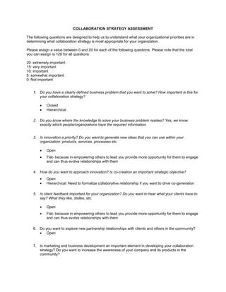 COLLABORATION STRATEGY ASSESSMENT The following questions are designed to help us to understand what your organizational priorities are in determining what collaboration strategy is most appropriate for your organization. Please assign a value between 0 and 20 for each of the following questions. Please note that the total you can assign is 120 for all questions 20: extremely important 15: very important 10: important 5: somewhat important 0: Not important ,[object Object]