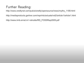 Further Reading: http://www.oreillynet.com/pub/a/oreilly/opensource/news/myths_1199.html http://mediaproducts.gartner.com/reprints/actuate/vol2/article1/article1.html http://www.iimb.ernet.in/~rahulde/RD_FOSSRep2009.pdf http://news.netcraft.com/archives/2009/09/23/september_2009_web_server_survey.html http://www.dwheeler.com/essays/open-standards-open-source.html http://www.opensource.org/docs/osd Available online at http://www.slideshare.net/venkatmangudi/open-source-adoption-challenges-in-the-enterprise 