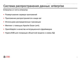 safronro [printed: ____] [saved: July 17, 2012 8:48 PM] P:My DocumentsEnterprise or not to enterprise v0.4.ppt



Система распространения данных: enterprise
Enterprise or not to enterprise

• Развертывание сервера приложений

• Приложение распространяется в виде ear

• Используем распределенные транзакции

• Меппинг с помощью Apache Dozer (xml)

• OpenAdaptor в качестве интеграционного фреймворка

• HyperJAXB для генерации объектной модели и схемы БД




                                                                                                                                                          11
 