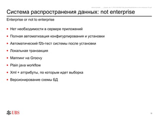 safronro [printed: ____] [saved: July 17, 2012 8:48 PM] P:My DocumentsEnterprise or not to enterprise v0.4.ppt



Система распространения данных: not enterprise
Enterprise or not to enterprise

• Нет необходимости в сервере приложений

• Полная автоматизация конфигурпирования и установки

• Автоматический f2b-тест системы после установки

• Локальная транзакция

• Маппинг на Groovy

• Plain java workflow

• Xml + аттрибуты, по которым идет выборка

• Версионирование схемы БД




                                                                                                                                                           12
 