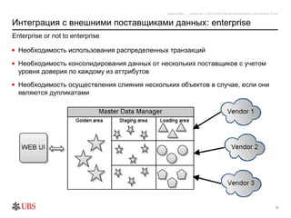 safronro [printed: ____] [saved: July 17, 2012 8:48 PM] P:My DocumentsEnterprise or not to enterprise v0.4.ppt



Интеграция с внешними поставщиками данных: enterprise
Enterprise or not to enterprise

• Необходимость использования распределенных транзакций

• Необходимость консолидирования данных от нескольких поставщиков с учетом
  уровня доверия по каждому из аттрибутов
• Необходимость осуществления слияния нескольких объектов в случае, если они
  являются дупликатами




                                                                                                                                                          13
 