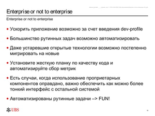 safronro [printed: ____] [saved: July 17, 2012 8:48 PM] P:My DocumentsEnterprise or not to enterprise v0.4.ppt



Enterprise or not to enterprise
Enterprise or not to enterprise

• Ускорить приложение возможно за счет введения dev-profile

• Большинство рутинных задач возможно автоматизировать

• Даже устаревшие открытые технологии возможно постепенно
  мигрировать на новые
• Установите жесткую планку по качеству кода и
  автоматизируйте сбор метрик
• Есть случаи, когда использование проприетарных
  компонентов оправдано, важно обеспечить как можно более
  тонкий интерфейс с остальной системой
• Автоматизированы рутинные задачи –> FUN!

                                                                                                                                                16
 