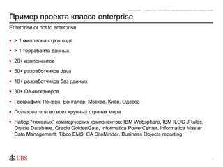 safronro [printed: ____] [saved: July 17, 2012 8:48 PM] P:My DocumentsEnterprise or not to enterprise v0.4.ppt



Пример проекта класса enterprise
Enterprise or not to enterprise

• > 1 миллиона строк кода

• > 1 террабайта данных

• 20+ компонентов

• 50+ разработчиков Java

• 10+ разработчиков баз данных

• 30+ QA-инженеров

• География: Лондон, Бангалор, Москва, Киев, Одесса

• Пользователи во всех крупных странах мира

• Набор “тяжелых” коммерческих компонентов: IBM Websphere, IBM ILOG JRules,
  Oracle Database, Oracle GoldenGate, Informatica PowerCenter, Informatica Master
  Data Management, Tibco EMS, CA SiteMinder, Business Objects reporting



                                                                                                                                                                3
 