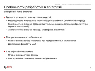 safronro [printed: ____] [saved: July 17, 2012 8:48 PM] P:My DocumentsEnterprise or not to enterprise v0.4.ppt



Особенности разработки в enterprise
Enterprise or not to enterprise

• Большое количество внешних зависимостей
  – Необходимость интеграции с существующими системами (в том числе и legacy)
  – Зависимость на внешние сервисы (виртуальные машины, сетевая инфраструктура,
    сервера приложений)
  – Зависимости на внешние команды (поддержка, аналитика)


• Приоритет клиента – стабильность
  – Ограничение на выбор технологий при построении новых компонентов
  – Длительные фазы SIT и UAT


• Специфика бизнес-домена
  – Ограничение доступа к данным
  – Фиксированные даты выпуска нового функционала



                                                                                                                                                               4
 