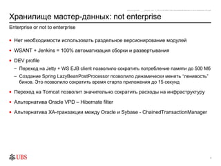 safronro [printed: ____] [saved: July 17, 2012 8:48 PM] P:My DocumentsEnterprise or not to enterprise v0.4.ppt



Хранилище мастер-данных: not enterprise
Enterprise or not to enterprise

• Нет необходимости использовать раздельное версионирование модулей

• WSANT + Jenkins = 100% автоматизация сборки и развертывания

• DEV profile
  – Переход на Jetty + WS EJB client позволило сократить потребление памяти до 500 Мб
  – Создание Spring LazуBeanPostProcessor позволило динамически менять “ленивость”
    бинов. Это позволило сократить время старта приложения до 15 секунд

• Переход на Tomcat позволит значительно сократить расходы на инфраструктуру

• Альтернатива Oracle VPD – Hibernate filter

• Альтернатива XA-транзакции между Oracle и Sybase - ChainedTransactionManager




                                                                                                                                                                7
 