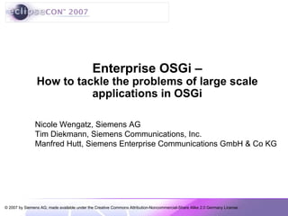 Enterprise OSGi –
                How to tackle the problems of large scale
                          applications in OSGi

               Nicole Wengatz, Siemens AG
               Tim Diekmann, Siemens Communications, Inc.
               Manfred Hutt, Siemens Enterprise Communications GmbH & Co KG




© 2007 by Siemens AG; made available under the Creative Commons Attribution-Noncommercial-Share Alike 2.0 Germany License
 