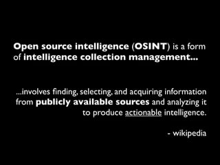 Open source intelligence (OSINT) is a form
of intelligence collection management...


...involves ﬁnding, selecting, and acquiring information
from publicly available sources and analyzing it
                     to produce actionable intelligence.

                                            - wikipedia
 
