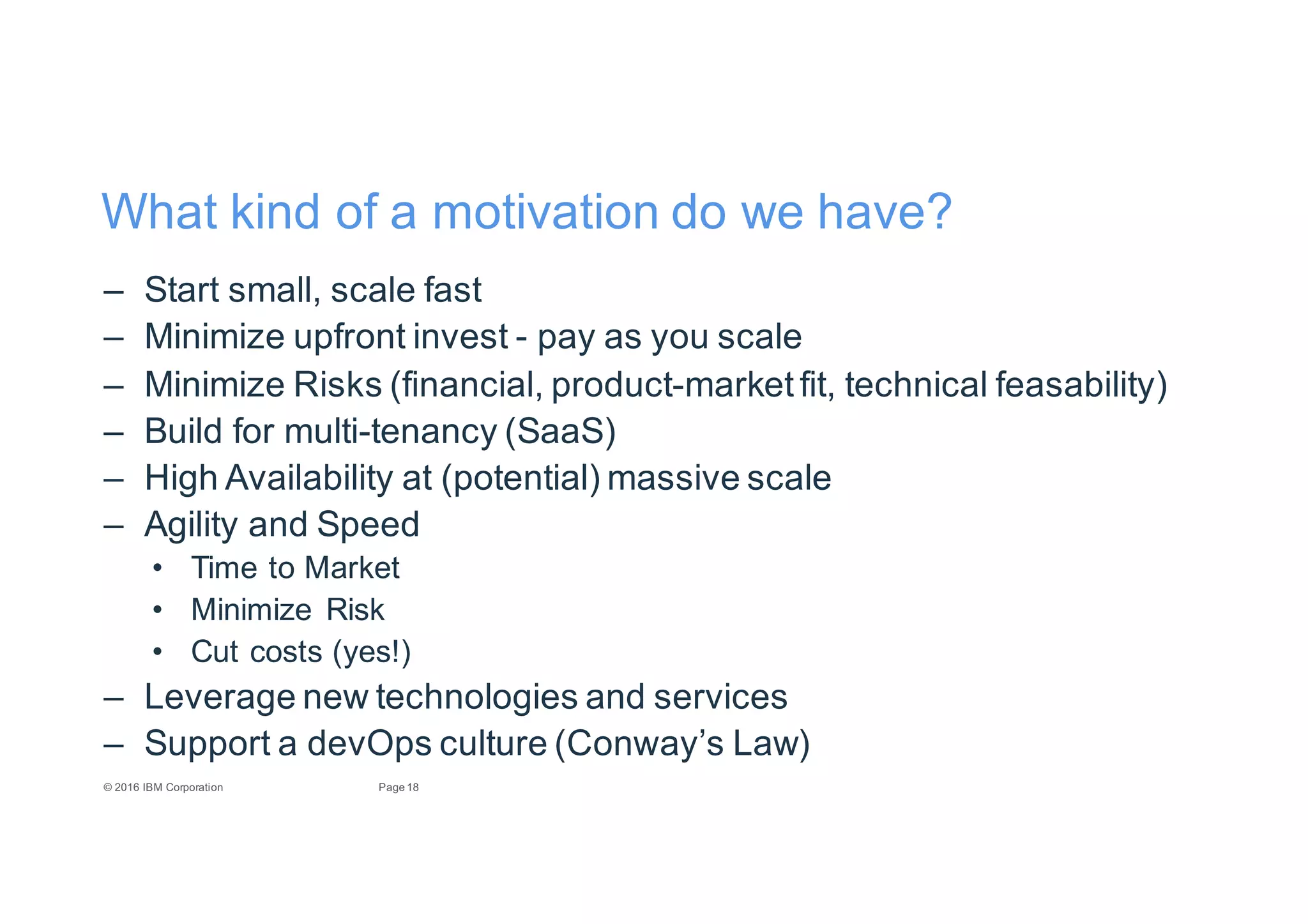18Page©"2016"IBM"Corporation
What"kind"of"a"motivation"do"we"have?
– Start"small,"scale"fast
– Minimize"upfront"invest"E pay"as"you"scale
– Minimize"Risks"(financial,"productEmarket"fit,"technical"feasability)
– Build"for"multiEtenancy"(SaaS)
– High"Availability"at"(potential)"massive"scale
– Agility"and"Speed
• Time"to"Market
• Minimize" Risk
• Cut"costs"(yes!)
– Leverage"new"technologies"and"services
– Support"a"devOps culture"(Conway’s"Law)
 