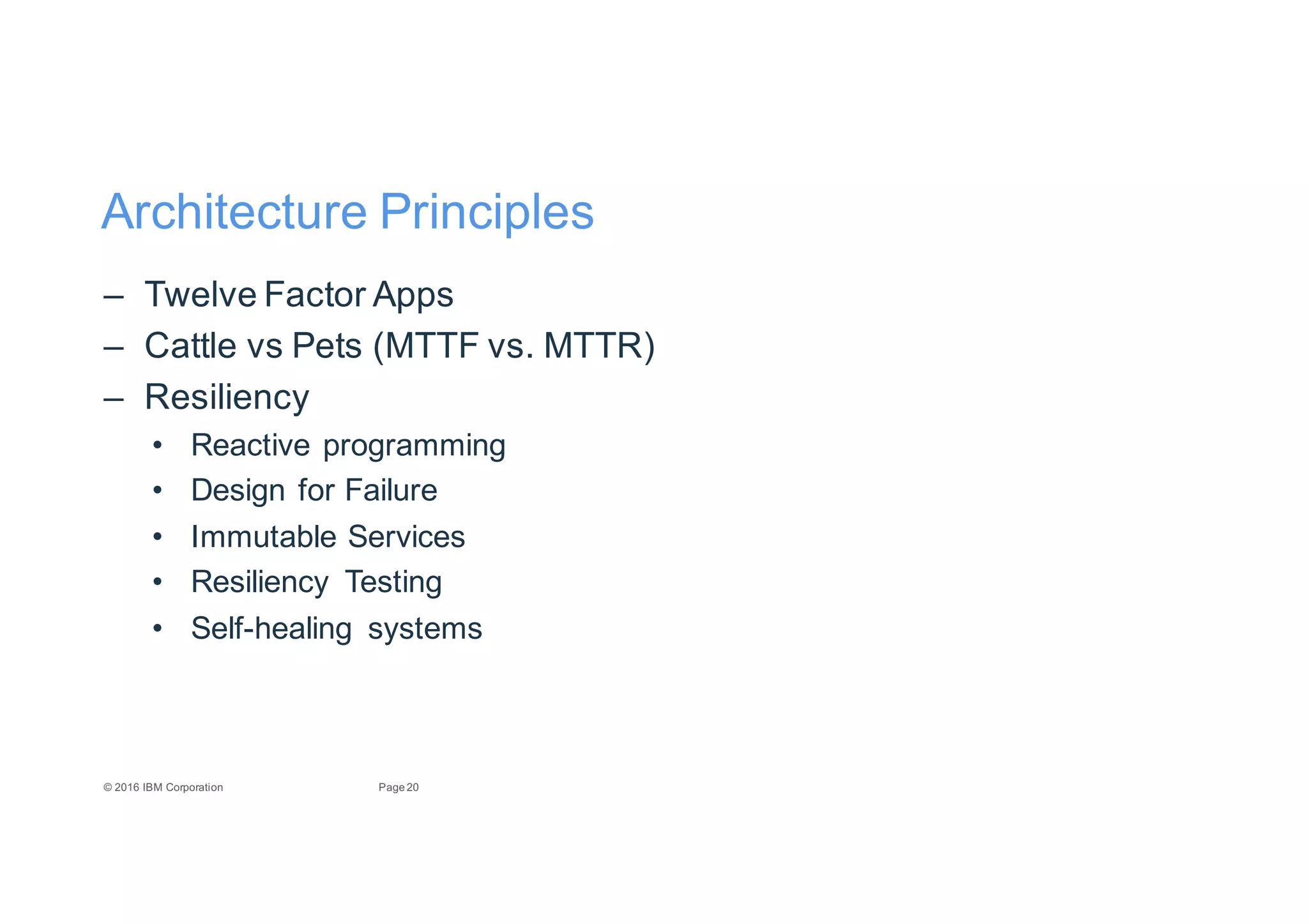 20Page©"2016"IBM"Corporation
Architecture"Principles
– Twelve"Factor"Apps
– Cattle"vs"Pets"(MTTF"vs."MTTR)
– Resiliency
• Reactive"programming
• Design"for"Failure
• Immutable"Services
• Resiliency" Testing
• SelfEhealing" systems
 