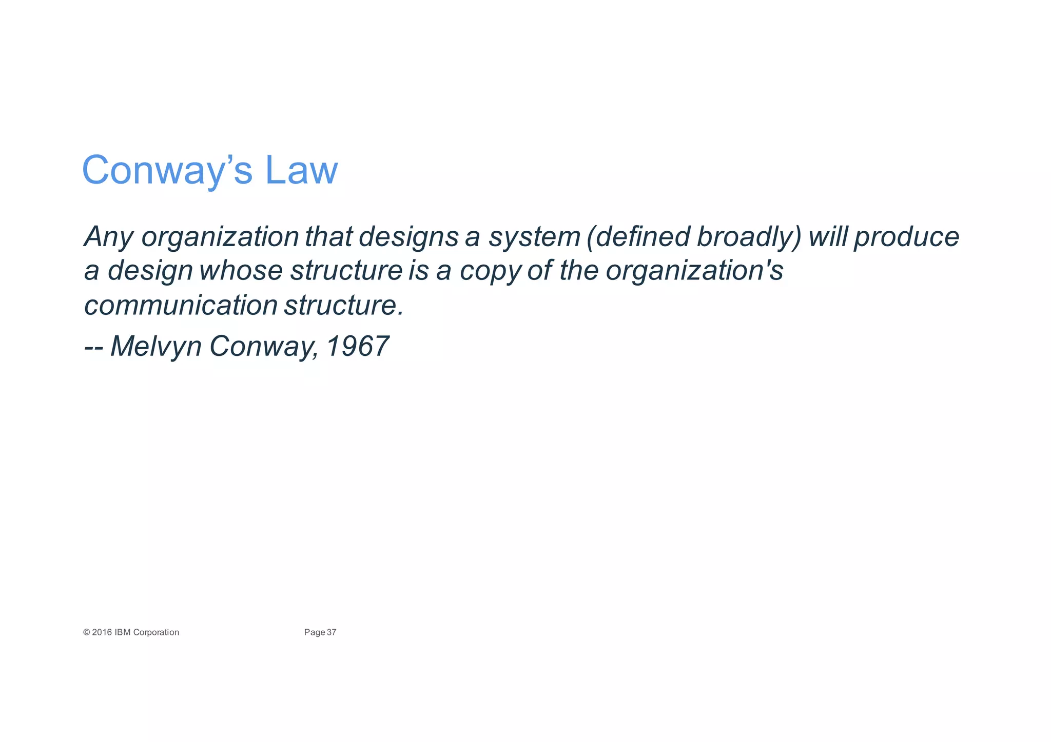 37Page©"2016"IBM"Corporation
Conway’s"Law
Any8organization8that8designs8a8system8(defined8broadly)8will8produce8
a8design8whose8structure8is8a8copy8of8the8organization's8
communication8structure.
33 Melvyn8Conway,81967
 