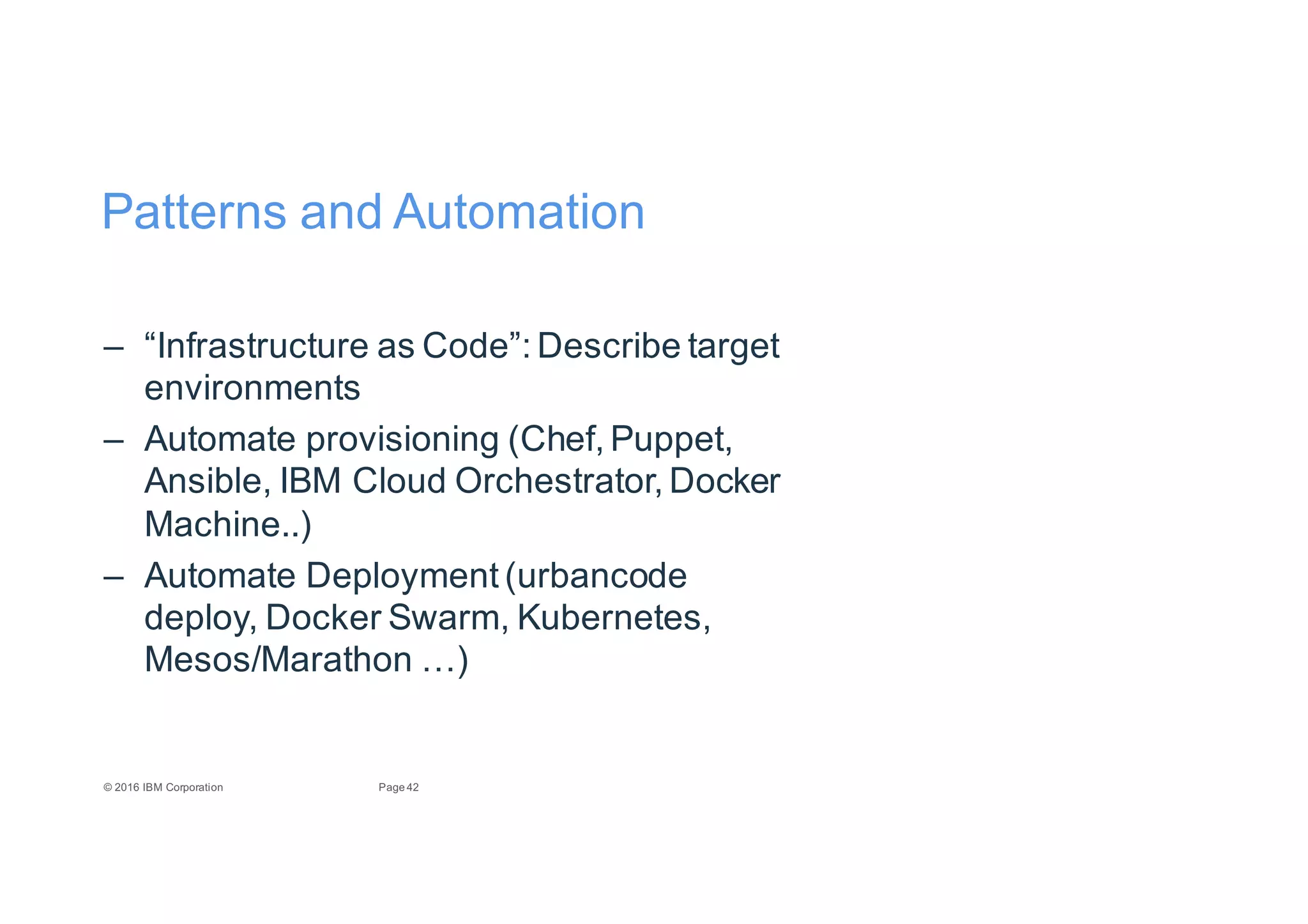 42Page©"2016"IBM"Corporation
Patterns"and"Automation
– “Infrastructure"as"Code”:"Describe"target"
environments
– Automate"provisioning"(Chef,"Puppet,"
Ansible,"IBM"Cloud"Orchestrator,"Docker"
Machine..)
– Automate"Deployment"(urbancode
deploy,"Docker"Swarm,"Kubernetes,"
Mesos/Marathon"…)
 