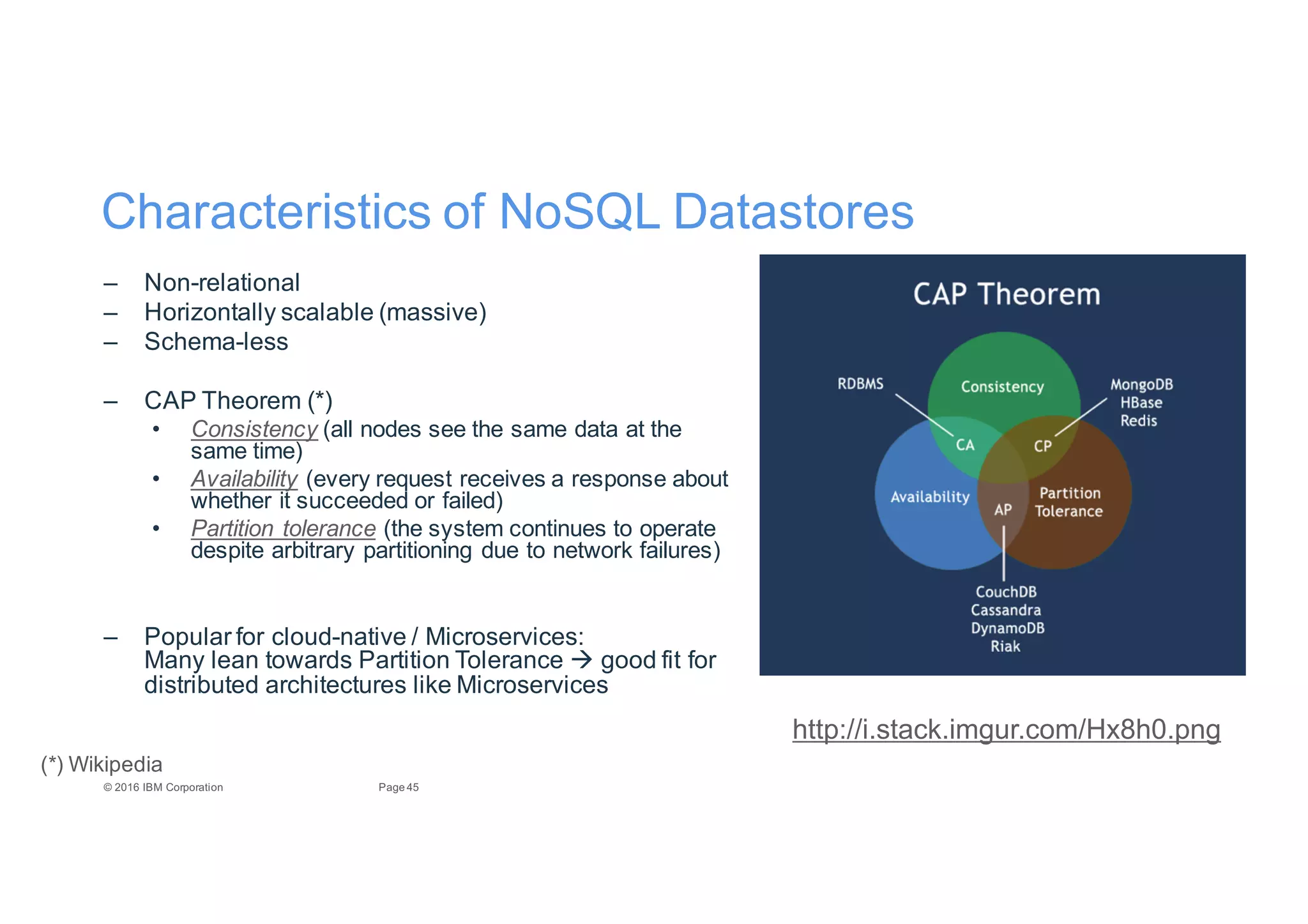 45Page©"2016"IBM"Corporation
Characteristics"of"NoSQL"Datastores
– NonErelational
– Horizontally"scalable"(massive)
– SchemaEless
– CAP"Theorem"(*)
• Consistency (all"nodes"see"the"same"data"at"the"
same"time)
• Availability (every"request"receives"a"response"about"
whether"it"succeeded"or"failed)
• Partition8tolerance (the"system"continues"to"operate"
despite"arbitrary"partitioning"due"to"network"failures)
– Popular"for"cloudEnative"/"Microservices:
Many"lean"towards"Partition"Tolerance"" good"fit"for"
distributed"architectures"like"Microservices
http://i.stack.imgur.com/Hx8h0.png
(*)"Wikipedia
 