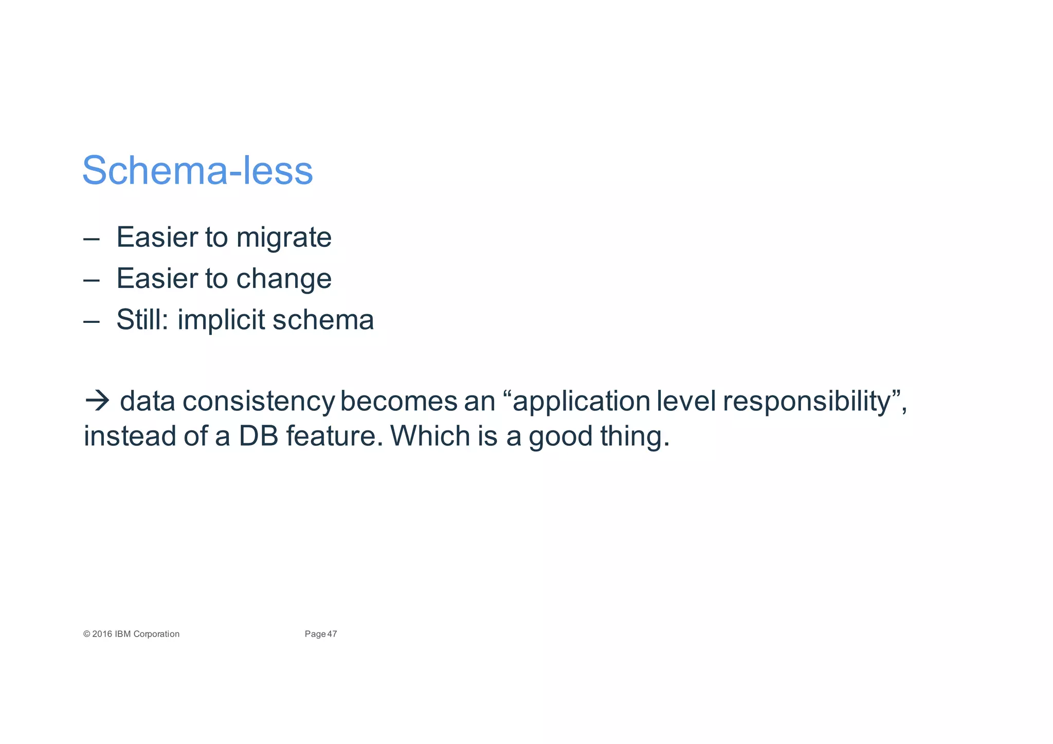 47Page©"2016"IBM"Corporation
SchemaEless
– Easier"to"migrate
– Easier"to"change
– Still:"implicit"schema
" data"consistency"becomes"an"“application"level"responsibility”,"
instead"of"a"DB"feature."Which"is"a"good"thing.
 