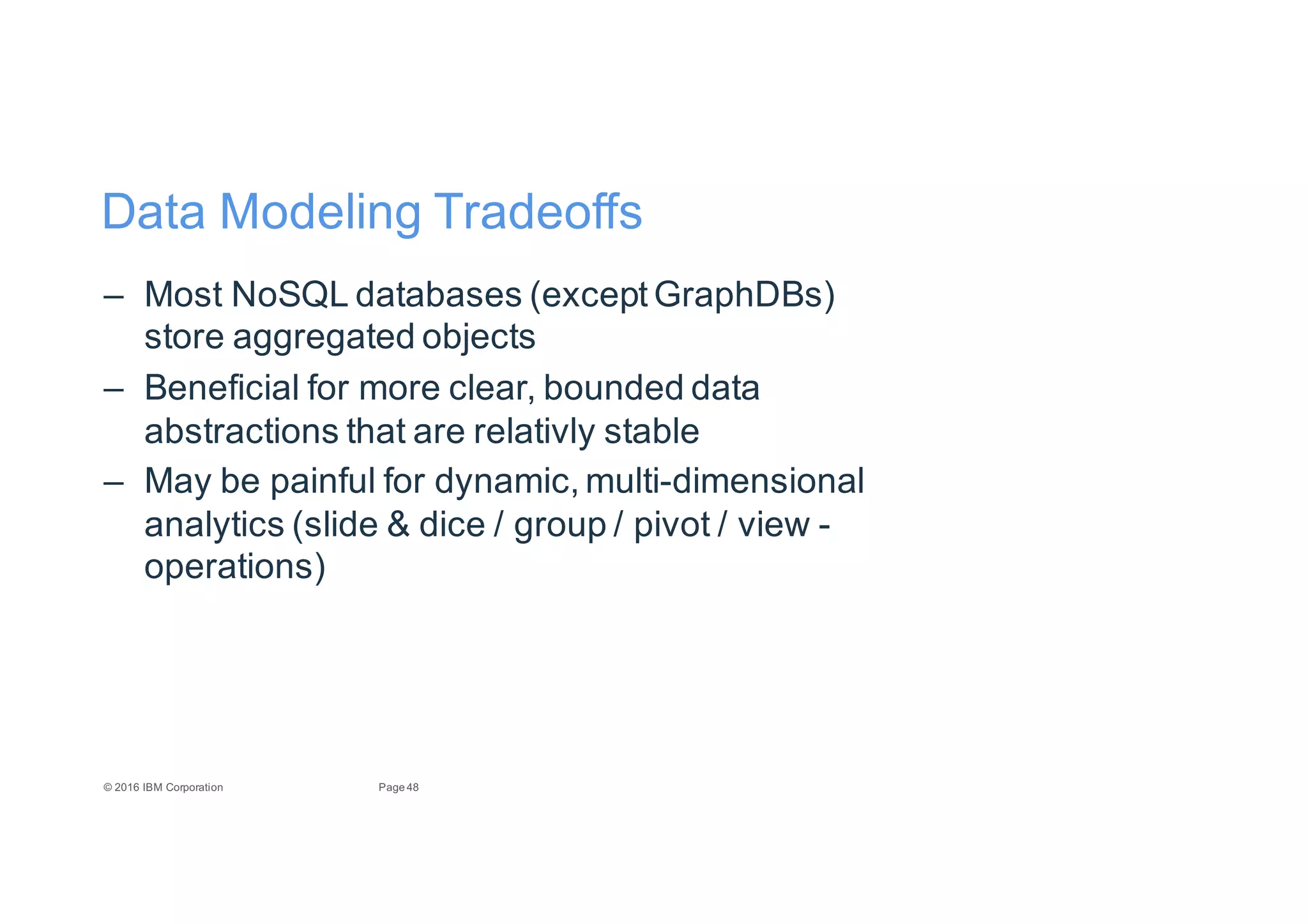 48Page©"2016"IBM"Corporation
Data"Modeling"Tradeoffs
– Most"NoSQL"databases"(except"GraphDBs)"
store"aggregated"objects
– Beneficial"for"more"clear,"bounded"data"
abstractions"that"are"relativly stable
– May"be"painful"for"dynamic,"multiEdimensional"
analytics"(slide"&"dice"/"group"/"pivot"/"view"E
operations)
 