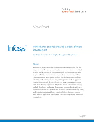 Performance Engineering and Global Software
Development
Sohel Aziz, Gaurav Caprihan, Kingshuk Dasgupta, and Stephen Lane




Abstract
The need to achieve system performance in a way that reduces risk and
improves cost-effectiveness and time-to-market for performance-critical
systems has become one of the principal goals of IS organizations. This
requires a holistic and quantitative approach to performance, without
compromising on other system qualities like flexibility, maintainability,
reliability, and usability. Infosys has put into practice such an approach
by combining recently developed practices in performance engineering
with client delivery experience. Adapted to ensure collaboration among
globally distributed application development teams and stakeholders, it
combines workload and performance modeling with benchmarking, tuning,
and optimization methodologies to deliver high-performance systems
with reduced application development costs and lifecycles and improved
productivity.




                                                                   Jan 2007
 