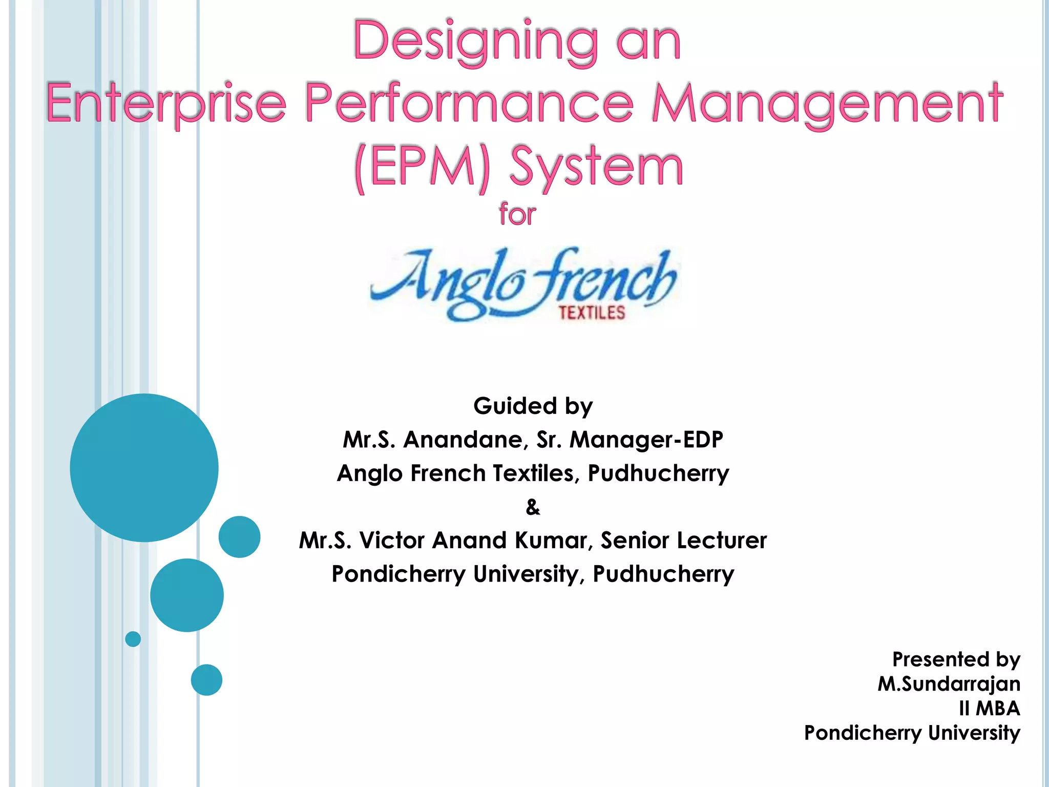 Designing an Enterprise Performance Management (EPM) SystemforGuided byMr.S. Anandane, Sr. Manager-EDPAnglo French Textiles, Pudhucherry&Mr.S. Victor Anand Kumar, Senior LecturerPondicherry University, PudhucherryPresented by 				M.Sundarrajan 				II MBA				Pondicherry University