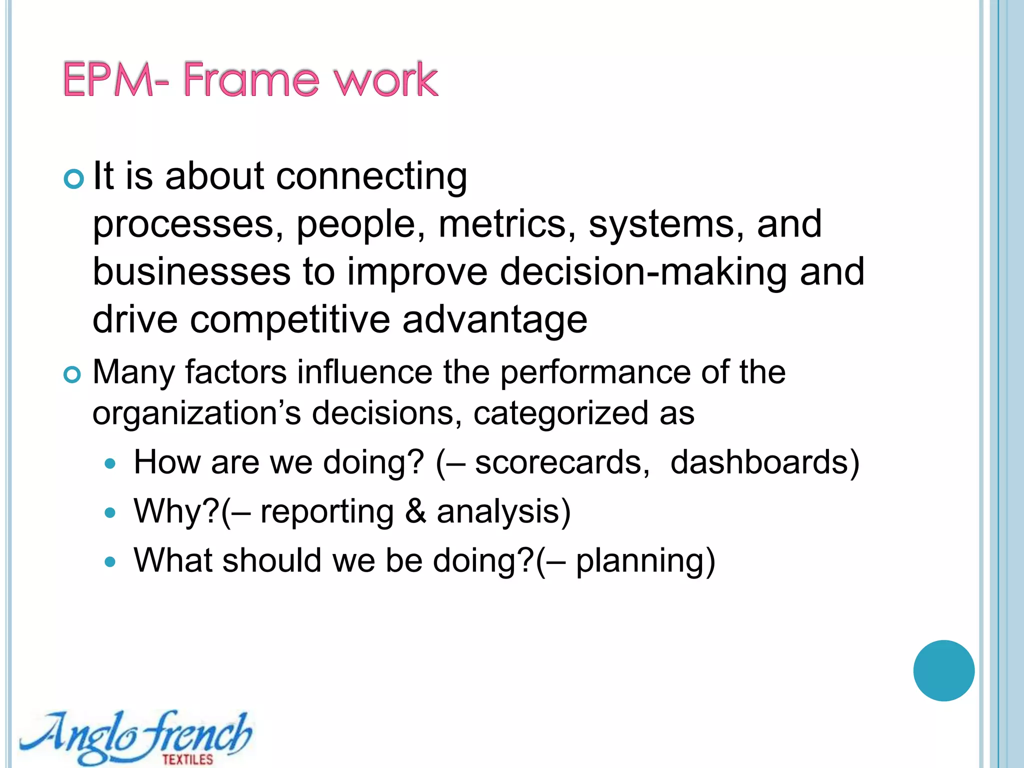 Enterprise Performance Management  - EPM overviewBrings management processes under a single umbrella, connecting financial and operational decisionsActivities with transactional systems to form a comprehensive management pictureEPM helps toIdentify information gaps, Focus on the right points of connection, Evolve the performance measurement 