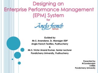 Designing an Enterprise Performance Management (EPM) System for Guided by Mr.S. Anandane, Sr. Manager-EDP Anglo French Textiles, Pudhucherry & Mr.S. Victor Anand Kumar, Senior Lecturer Pondicherry University, Pudhucherry Presented by  				M.Sundarrajan  				II MBA 				Pondicherry University 