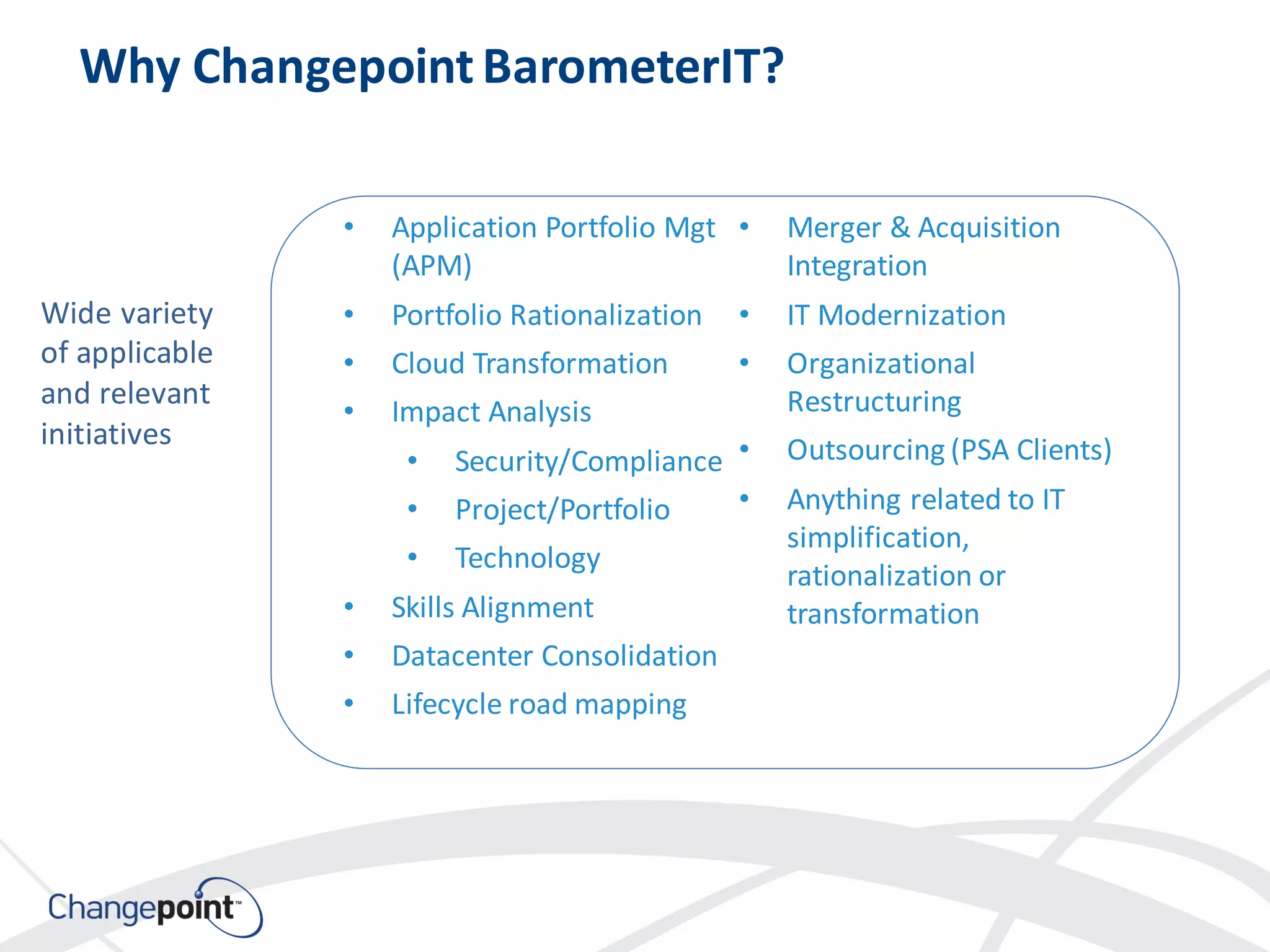 • Application Portfolio Mgt
(APM)
• Portfolio Rationalization
• Cloud Transformation
• Impact Analysis
• Security/Compliance
• Project/Portfolio
• Technology
• Skills Alignment
• Datacenter Consolidation
• Lifecycle road mapping
• Merger & Acquisition
Integration
• IT Modernization
• Organizational
Restructuring
• Outsourcing (PSA Clients)
• Anything related to IT
simplification,
rationalization or
transformation
Why ChangepointBarometerIT?
Wide variety
of applicable
and relevant
initiatives
 