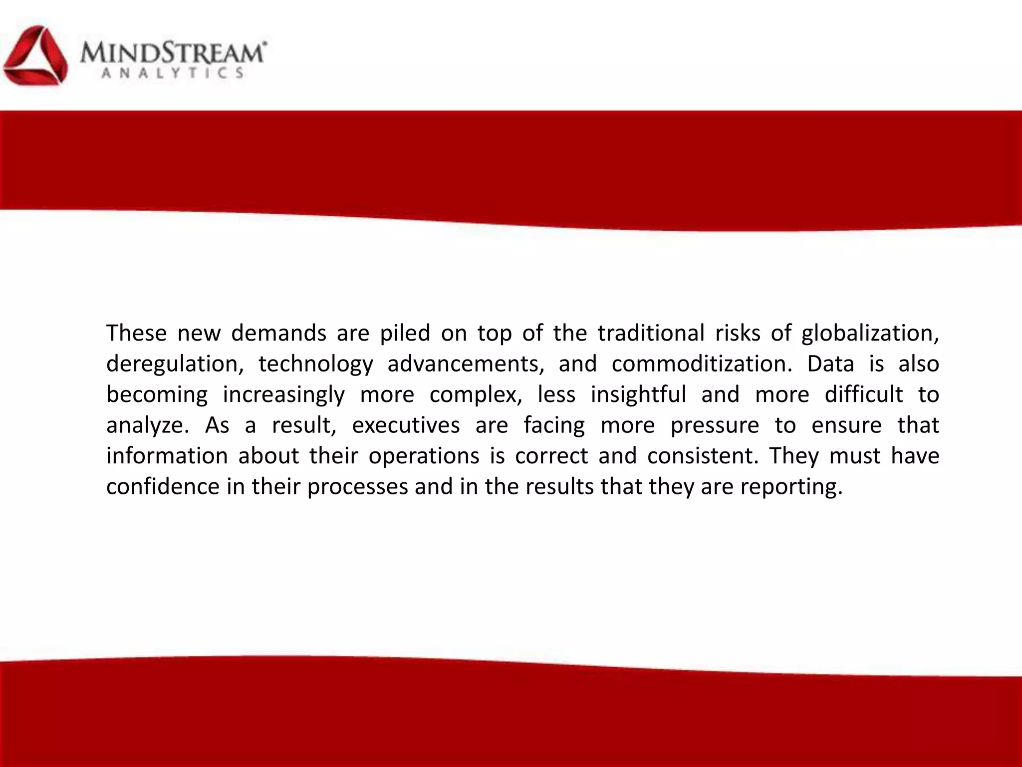 These new demands are piled on top of the traditional risks of globalization,
deregulation, technology advancements, and commoditization. Data is also
becoming increasingly more complex, less insightful and more difficult to
analyze. As a result, executives are facing more pressure to ensure that
information about their operations is correct and consistent. They must have
confidence in their processes and in the results that they are reporting.
 