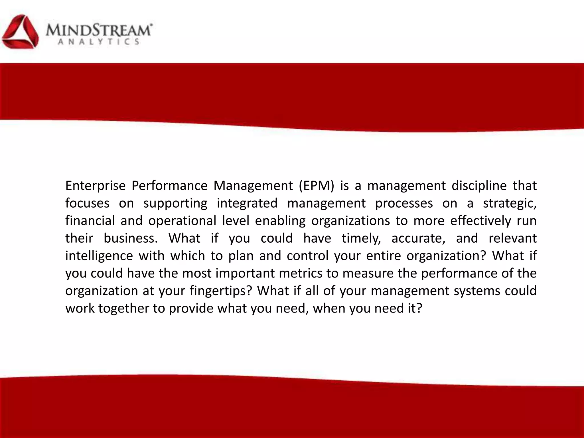 Enterprise Performance Management (EPM) is a management discipline that
focuses on supporting integrated management processes on a strategic,
financial and operational level enabling organizations to more effectively run
their business. What if you could have timely, accurate, and relevant
intelligence with which to plan and control your entire organization? What if
you could have the most important metrics to measure the performance of the
organization at your fingertips? What if all of your management systems could
work together to provide what you need, when you need it?
 