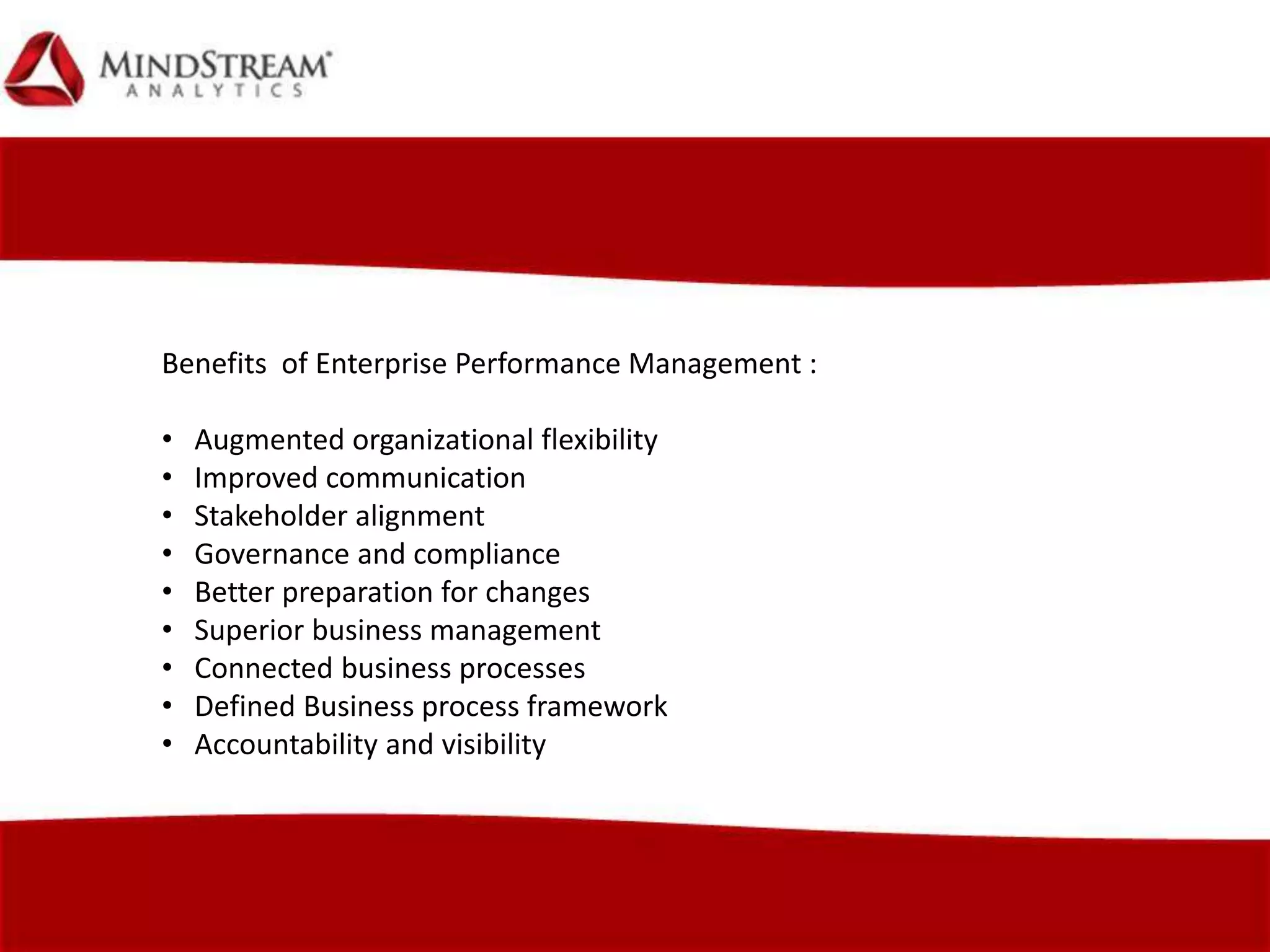 Benefits of Enterprise Performance Management :
• Augmented organizational flexibility
• Improved communication
• Stakeholder alignment
• Governance and compliance
• Better preparation for changes
• Superior business management
• Connected business processes
• Defined Business process framework
• Accountability and visibility
 