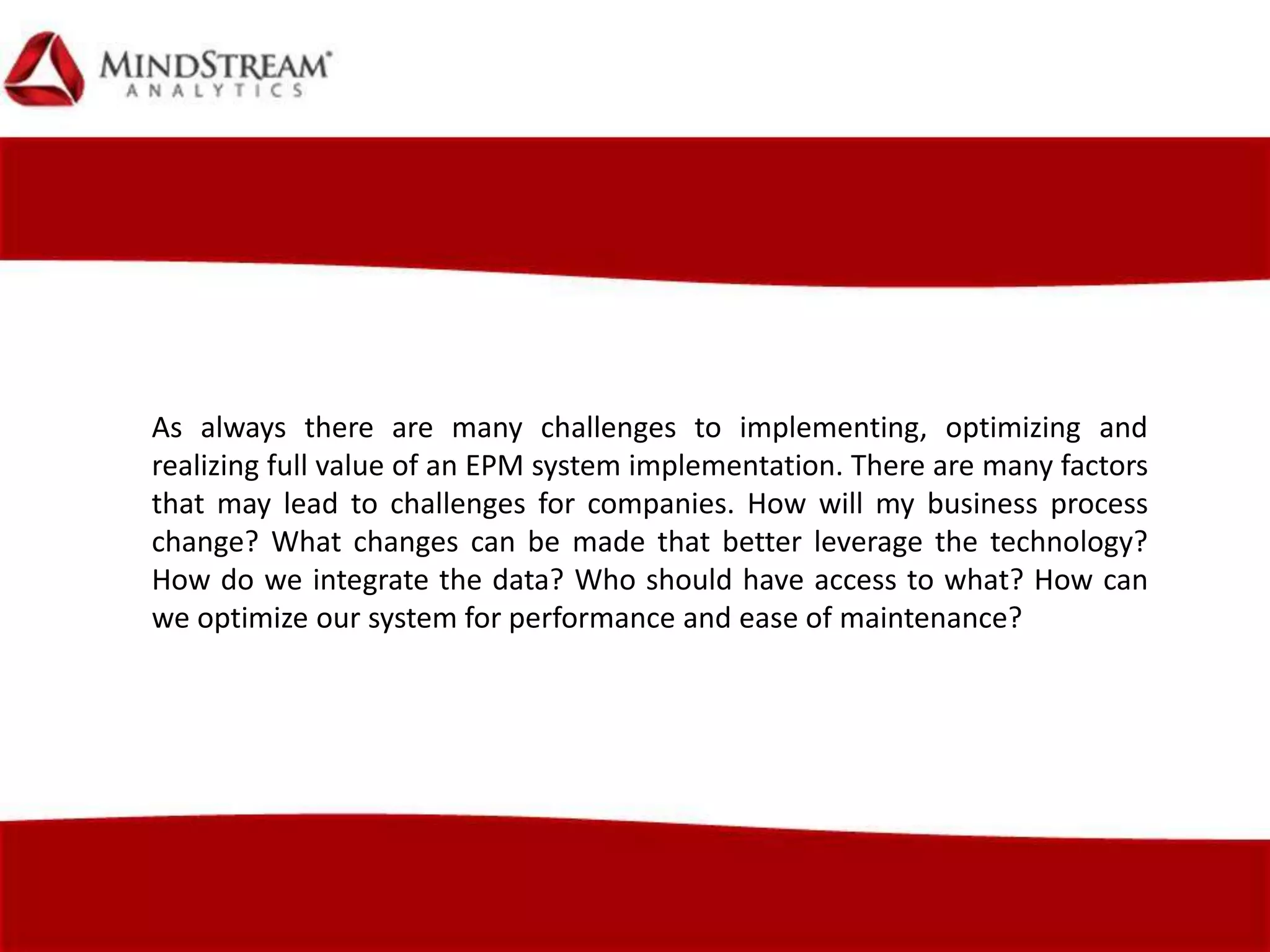 As always there are many challenges to implementing, optimizing and
realizing full value of an EPM system implementation. There are many factors
that may lead to challenges for companies. How will my business process
change? What changes can be made that better leverage the technology?
How do we integrate the data? Who should have access to what? How can
we optimize our system for performance and ease of maintenance?
 