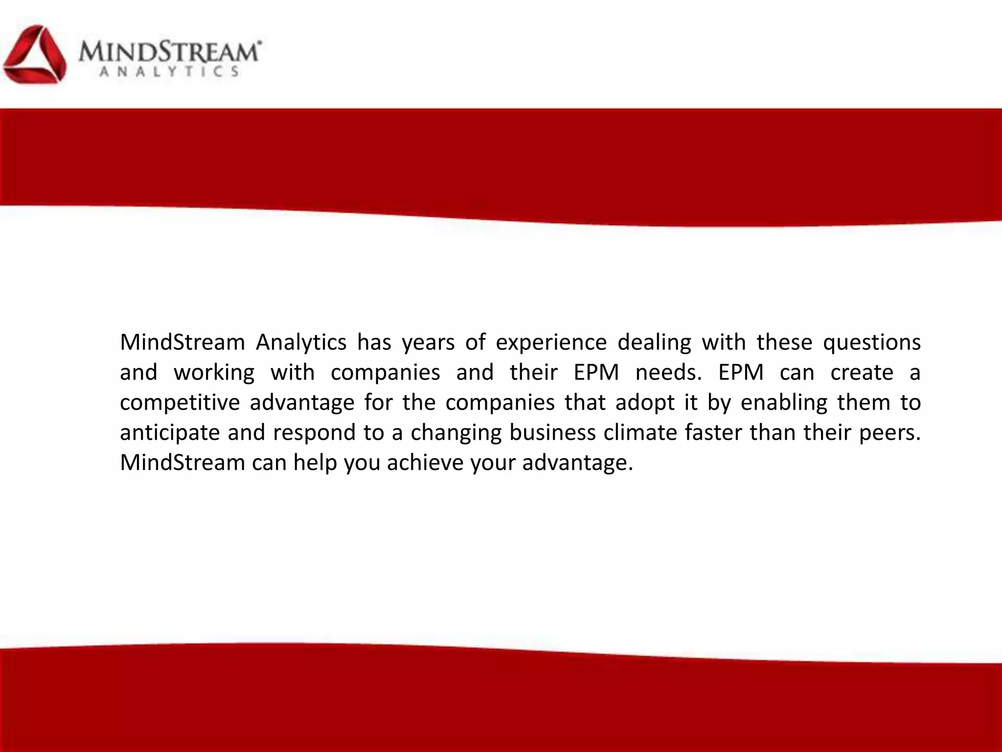 MindStream Analytics has years of experience dealing with these questions
and working with companies and their EPM needs. EPM can create a
competitive advantage for the companies that adopt it by enabling them to
anticipate and respond to a changing business climate faster than their peers.
MindStream can help you achieve your advantage.
 
