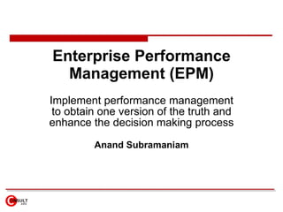 Enterprise Performance Management (EPM) Implement performance management to obtain one version of the truth and enhance the decision making process Anand Subramaniam 