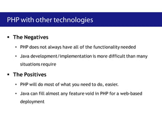  The Negatives
   • PHP does not always have all of the functionality needed

   • Java development/implementation is more difficult than many
     situations require

 The Positives
   • PHP will do most of what you need to do, easier.

   • Java can fill almost any feature void in PHP for a web-based
     deployment
 