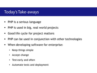  PHP is a serious language
 PHP is used in big, real world projects
 Good life cycle for project matters
 PHP can be used in conjunction with other technologies
 When developing software for enterprise:
   • Keep things simple
   • Accept change
   • Test early and often
   • Automate tests and deployment
 