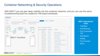 Confidential │ ©2019 VMware, Inc. 1717
Container Networking & Security Operations
NSX-T Operational
Tools
• Traceflow
• Port Mirroring
• Port Connection
Tool
• Spoofguard
• Syslog
• Port Counters
• IPFIX
17
NSX-T Traceflow
With NSX-T you are gain deep visibility into the container networks, and you can use the same
troubleshooting tools we created for VM based workloads
 