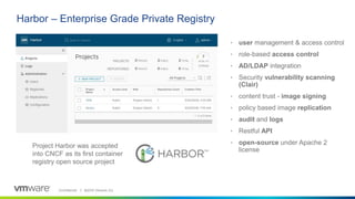 Confidential │ ©2019 VMware, Inc.
• user management & access control
• role-based access control
• AD/LDAP integration
• Security vulnerability scanning
(Clair)
• content trust - image signing
• policy based image replication
• audit and logs
• Restful API
• open-source under Apache 2
license
Harbor – Enterprise Grade Private Registry
Project Harbor was accepted
into CNCF as its first container
registry open source project
 