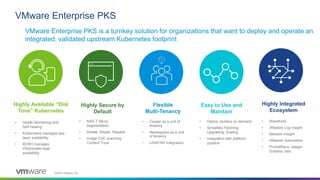 ©2019 VMware, Inc.
VMware Enterprise PKS
• Deploy clusters on demand
• Simplified Patching,
Upgrading, Scaling
• Integration with platform
pipeline
Easy to Use and
Maintain
• NSX-T Micro-
segmentation
• Rotate, Repair, Repave
• Image CVE scanning,
Content Trust
Highly Secure by
Default
• Wavefront
• vRealize Log Insight
• Network Insight
• vRealize Automation
• Prometheus, Jaeger,
Grafana, Istio
• Cluster as a unit of
tenancy
• Namespace as a unit
of tenancy
• LDAP/AD Integration
Flexible
Multi-Tenancy
• Health Monitoring and
Self-healing
• Kubernetes manages app
layer availability
• BOSH manages
infra/cluster layer
availability
Highly Available “Dial
Tone” Kubernetes
Highly Integrated
Ecosystem
VMware Enterprise PKS is a turnkey solution for organizations that want to deploy and operate an
integrated, validated upstream Kubernetes footprint
 