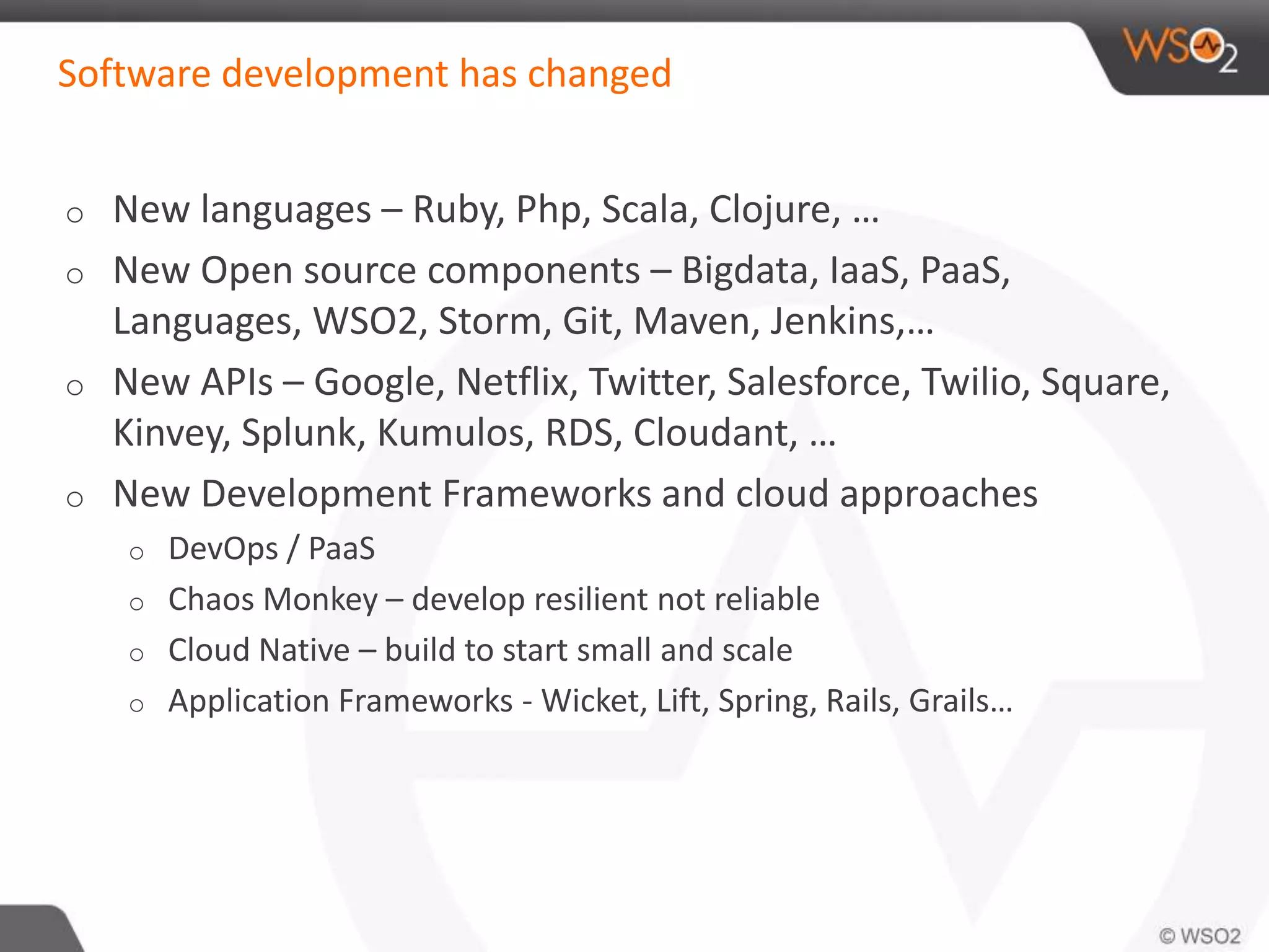 Software development has changed 
o New languages – Ruby, Php, Scala, Clojure, … 
o New Open source components – Bigdata, IaaS, PaaS, 
Languages, WSO2, Storm, Git, Maven, Jenkins,… 
o New APIs – Google, Netflix, Twitter, Salesforce, Twilio, Square, 
Kinvey, Splunk, Kumulos, RDS, Cloudant, … 
o New Development Frameworks and cloud approaches 
o DevOps / PaaS 
o Chaos Monkey – develop resilient not reliable 
o Cloud Native – build to start small and scale 
o Application Frameworks - Wicket, Lift, Spring, Rails, Grails… 
 