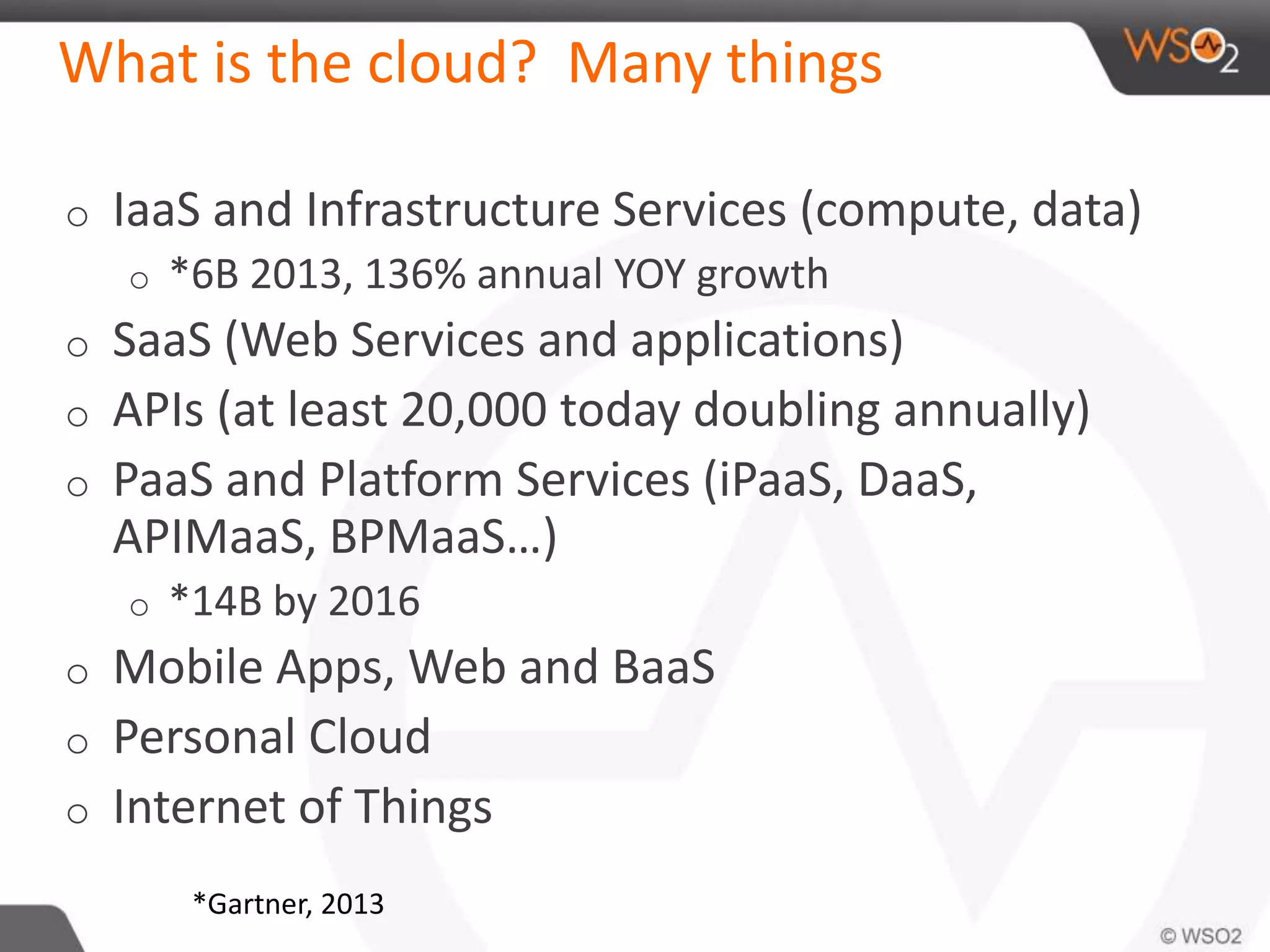 What is the cloud? Many things 
o IaaS and Infrastructure Services (compute, data) 
o *6B 2013, 136% annual YOY growth 
o SaaS (Web Services and applications) 
o APIs (at least 20,000 today doubling annually) 
o PaaS and Platform Services (iPaaS, DaaS, 
APIMaaS, BPMaaS…) 
o *14B by 2016 
o Mobile Apps, Web and BaaS 
o Personal Cloud 
o Internet of Things 
*Gartner, 2013 
 