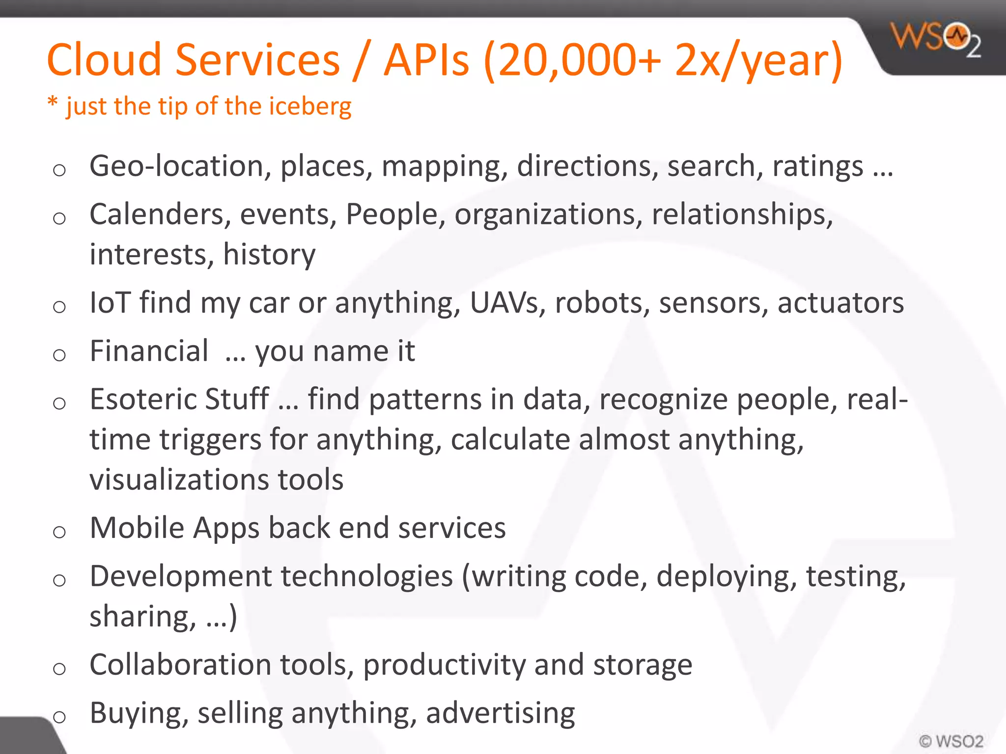 Cloud Services / APIs (20,000+ 2x/year) 
* just the tip of the iceberg 
o Geo-location, places, mapping, directions, search, ratings … 
o Calenders, events, People, organizations, relationships, 
interests, history 
o IoT find my car or anything, UAVs, robots, sensors, actuators 
o Financial … you name it 
o Esoteric Stuff … find patterns in data, recognize people, real-time 
triggers for anything, calculate almost anything, 
visualizations tools 
o Mobile Apps back end services 
o Development technologies (writing code, deploying, testing, 
sharing, …) 
o Collaboration tools, productivity and storage 
o Buying, selling anything, advertising 
 