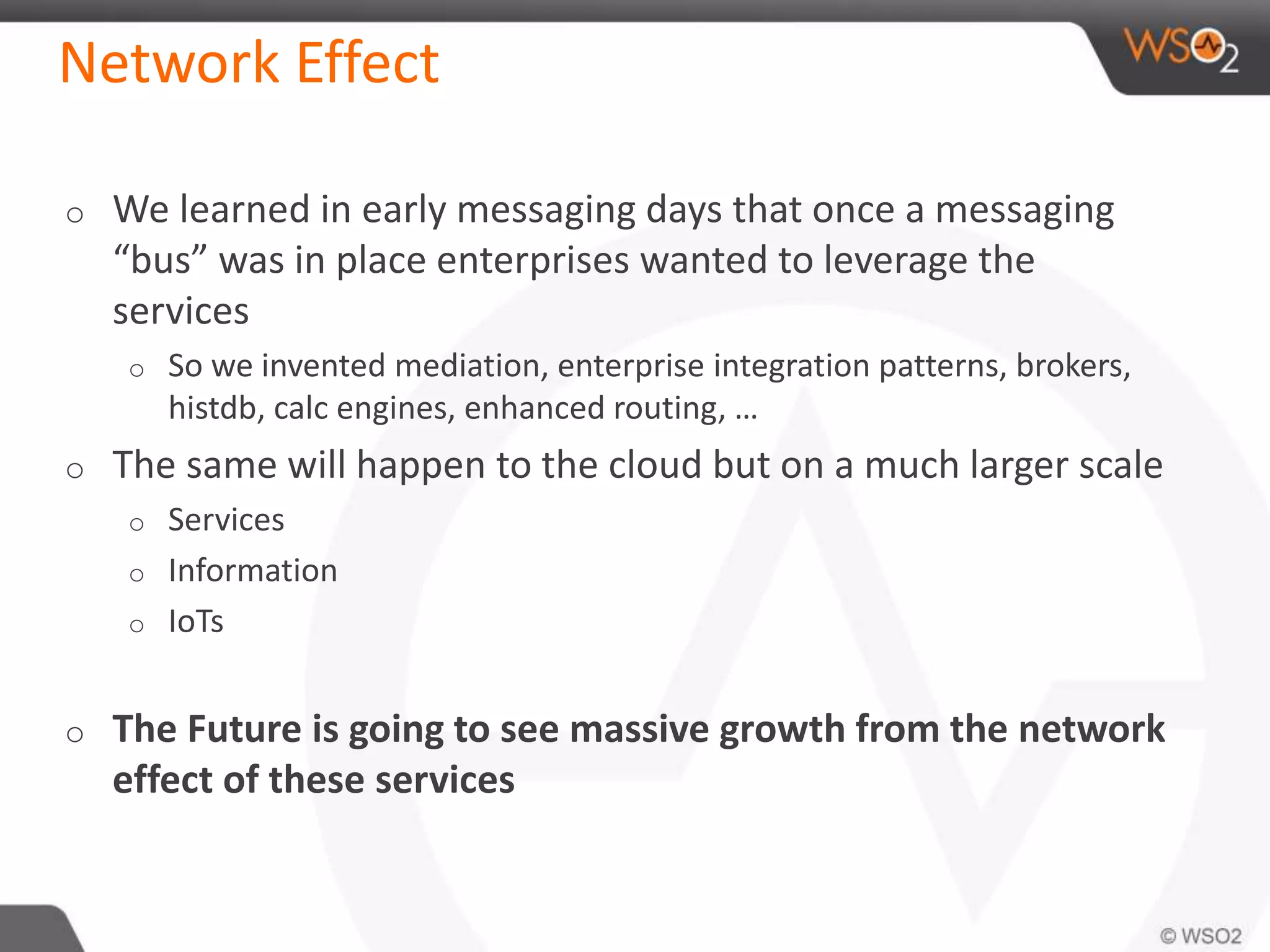 Network Effect 
o We learned in early messaging days that once a messaging 
“bus” was in place enterprises wanted to leverage the 
services 
o So we invented mediation, enterprise integration patterns, brokers, 
histdb, calc engines, enhanced routing, … 
o The same will happen to the cloud but on a much larger scale 
o Services 
o Information 
o IoTs 
o The Future is going to see massive growth from the network 
effect of these services 
 
