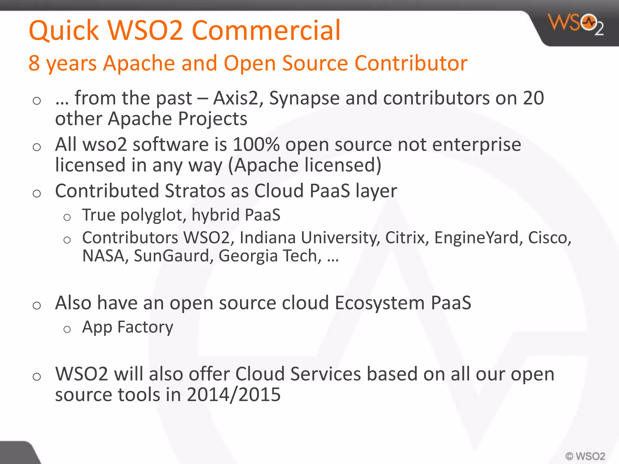 Quick WSO2 Commercial 
8 years Apache and Open Source Contributor 
o … from the past – Axis2, Synapse and contributors on 20 
other Apache Projects 
o All wso2 software is 100% open source not enterprise 
licensed in any way (Apache licensed) 
o Contributed Stratos as Cloud PaaS layer 
o True polyglot, hybrid PaaS 
o Contributors WSO2, Indiana University, Citrix, EngineYard, Cisco, 
NASA, SunGaurd, Georgia Tech, … 
o Also have an open source cloud Ecosystem PaaS 
o App Factory 
o WSO2 will also offer Cloud Services based on all our open 
source tools in 2014/2015 
 