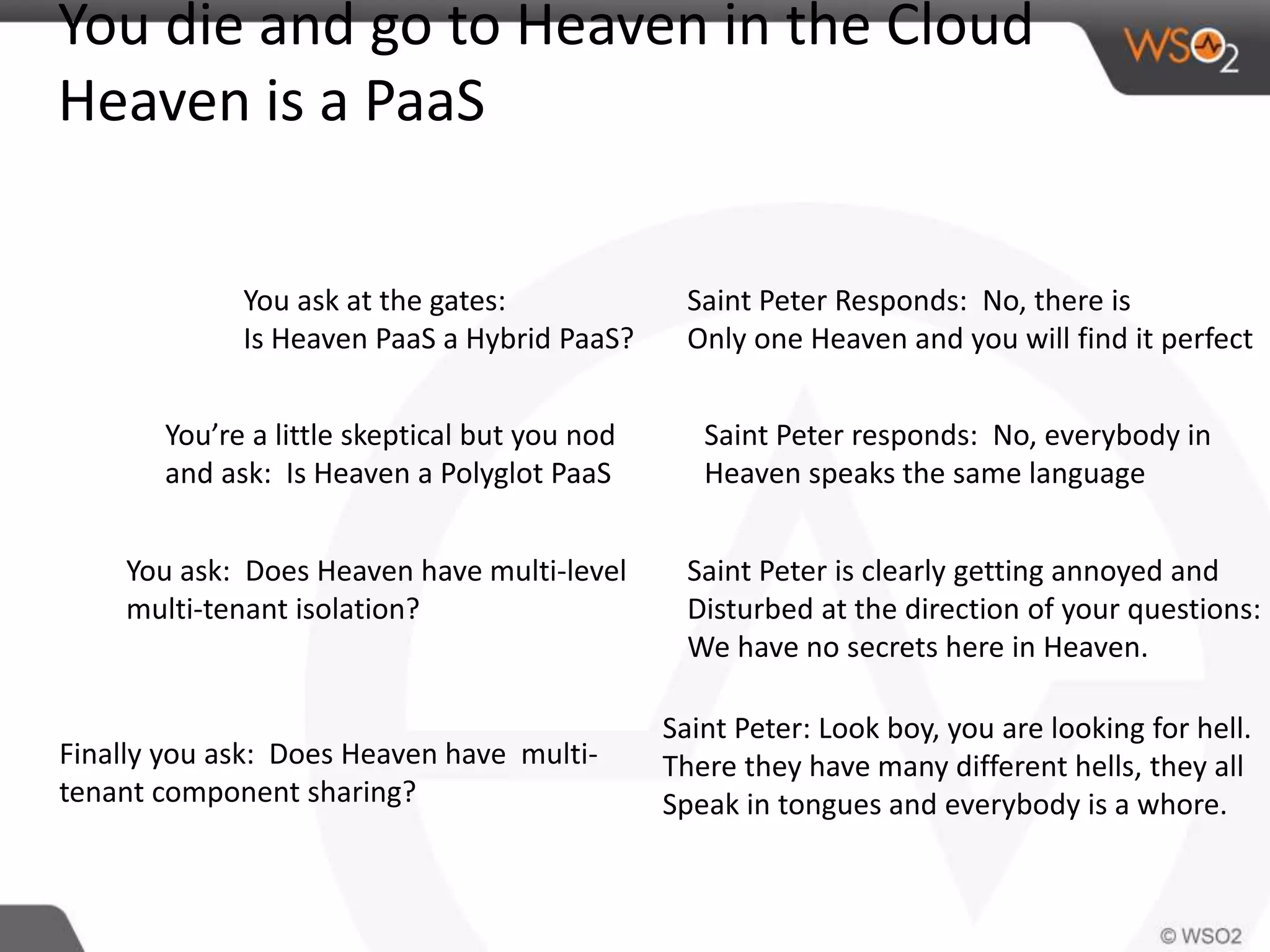 You die and go to Heaven in the Cloud 
Heaven is a PaaS 
You ask at the gates: 
Is Heaven PaaS a Hybrid PaaS? 
Saint Peter Responds: No, there is 
Only one Heaven and you will find it perfect 
You’re a little skeptical but you nod 
and ask: Is Heaven a Polyglot PaaS 
Saint Peter responds: No, everybody in 
Heaven speaks the same language 
You ask: Does Heaven have multi-level 
multi-tenant isolation? 
Saint Peter is clearly getting annoyed and 
Disturbed at the direction of your questions: 
We have no secrets here in Heaven. 
Finally you ask: Does Heaven have multi-tenant 
component sharing? 
Saint Peter: Look boy, you are looking for hell. 
There they have many different hells, they all 
Speak in tongues and everybody is a whore. 
 