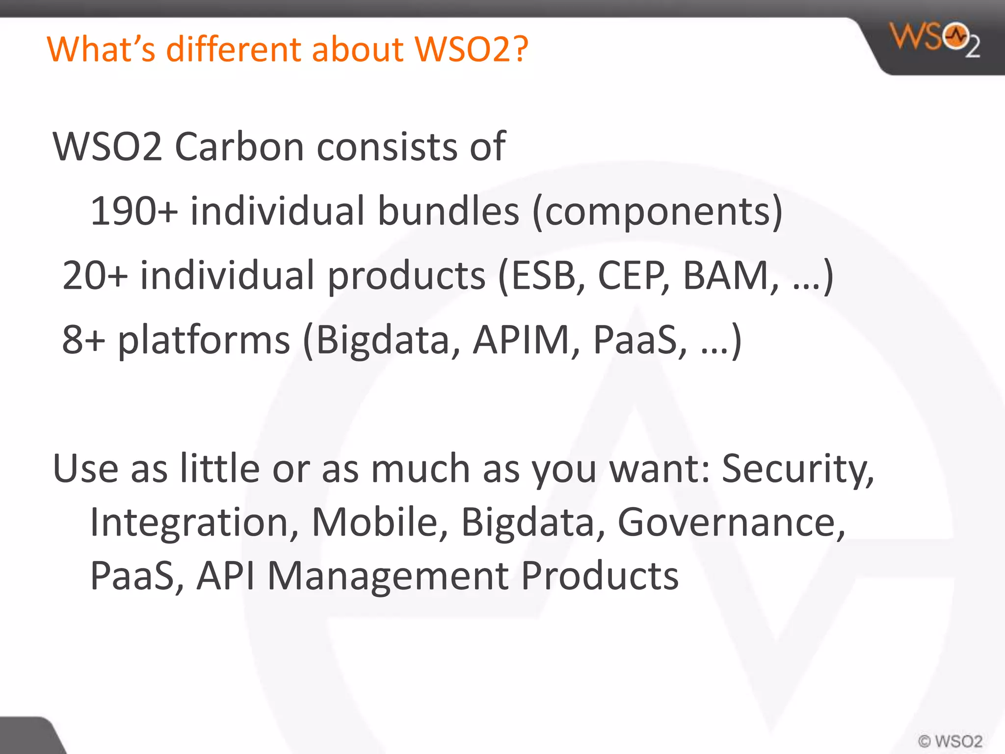 What’s different about WSO2? 
WSO2 Carbon consists of 
190+ individual bundles (components) 
20+ individual products (ESB, CEP, BAM, …) 
8+ platforms (Bigdata, APIM, PaaS, …) 
Use as little or as much as you want: Security, 
Integration, Mobile, Bigdata, Governance, 
PaaS, API Management Products 
 