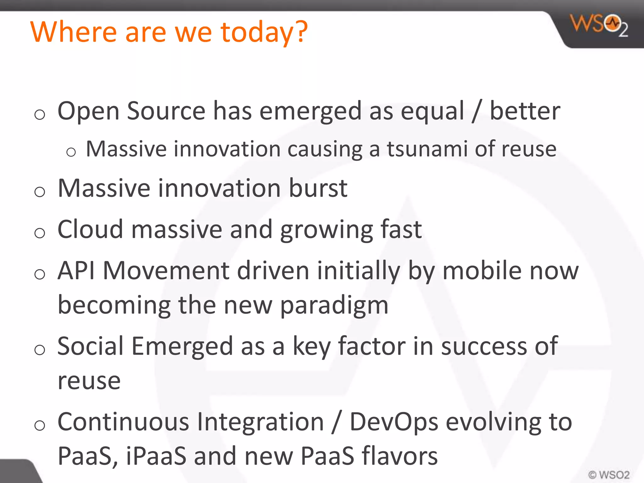 Where are we today? 
o Open Source has emerged as equal / better 
o Massive innovation causing a tsunami of reuse 
o Massive innovation burst 
o Cloud massive and growing fast 
o API Movement driven initially by mobile now 
becoming the new paradigm 
o Social Emerged as a key factor in success of 
reuse 
o Continuous Integration / DevOps evolving to 
PaaS, iPaaS and new PaaS flavors 
 