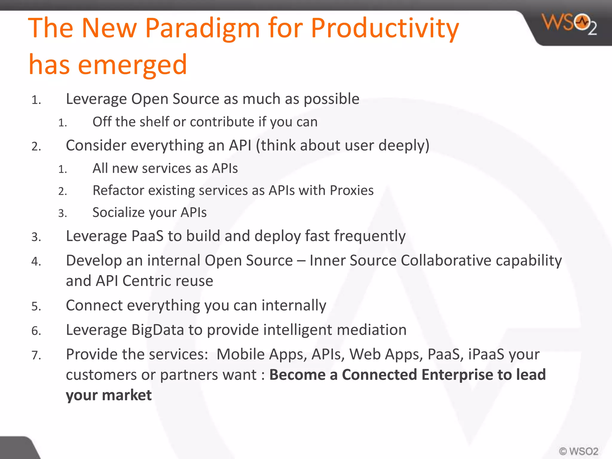 The New Paradigm for Productivity 
has emerged 
1. Leverage Open Source as much as possible 
1. Off the shelf or contribute if you can 
2. Consider everything an API (think about user deeply) 
1. All new services as APIs 
2. Refactor existing services as APIs with Proxies 
3. Socialize your APIs 
3. Leverage PaaS to build and deploy fast frequently 
4. Develop an internal Open Source – Inner Source Collaborative capability 
and API Centric reuse 
5. Connect everything you can internally 
6. Leverage BigData to provide intelligent mediation 
7. Provide the services: Mobile Apps, APIs, Web Apps, PaaS, iPaaS your 
customers or partners want : Become a Connected Enterprise to lead 
your market 
 