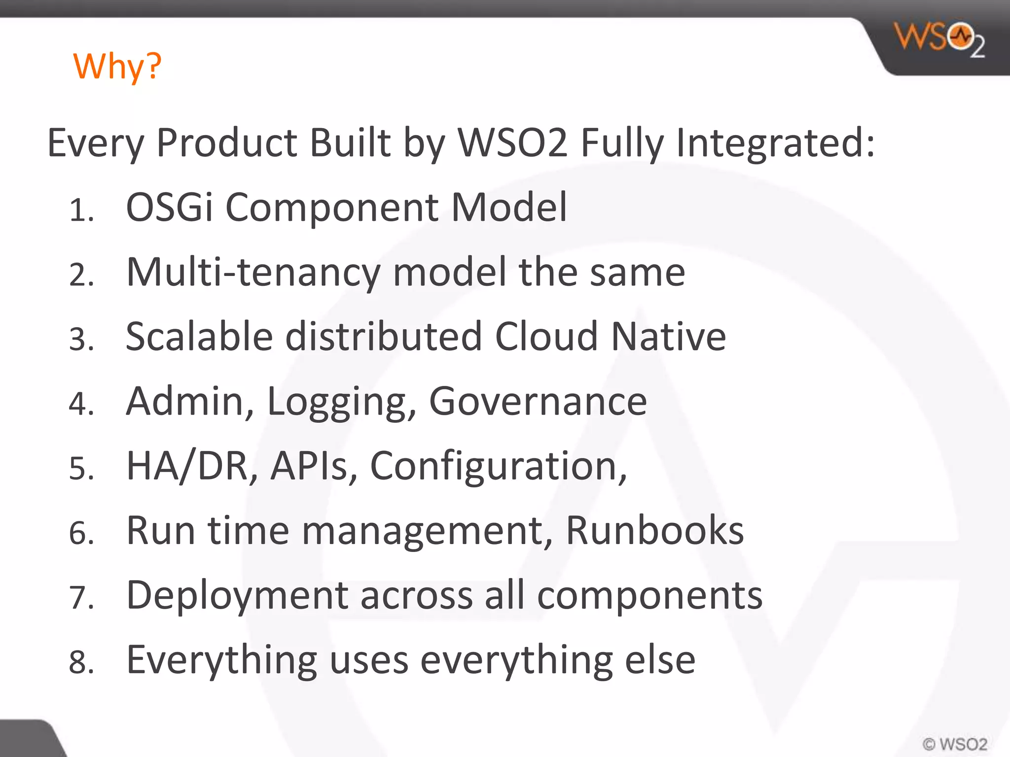 Why? 
Every Product Built by WSO2 Fully Integrated: 
1. OSGi Component Model 
2. Multi-tenancy model the same 
3. Scalable distributed Cloud Native 
4. Admin, Logging, Governance 
5. HA/DR, APIs, Configuration, 
6. Run time management, Runbooks 
7. Deployment across all components 
8. Everything uses everything else 
 