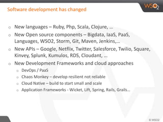 Software development has changed 
o New languages – Ruby, Php, Scala, Clojure, … 
o New Open source components – Bigdata, IaaS, PaaS, 
Languages, WSO2, Storm, Git, Maven, Jenkins,… 
o New APIs – Google, Netflix, Twitter, Salesforce, Twilio, Square, 
Kinvey, Splunk, Kumulos, RDS, Cloudant, … 
o New Development Frameworks and cloud approaches 
o DevOps / PaaS 
o Chaos Monkey – develop resilient not reliable 
o Cloud Native – build to start small and scale 
o Application Frameworks - Wicket, Lift, Spring, Rails, Grails… 
 