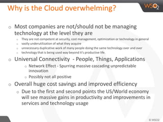 Why is the Cloud overwhelming? 
o Most companies are not/should not be managing 
technology at the level they are 
o They are not competent at security, cost management, optimization or technology in general 
o vastly underutilization of what they acquire 
o unnecessary duplicative work of many people doing the same technology over and over 
o technology that is being used way beyond it’s productive life. 
o Universal Connectivity - People, Things, Applications 
o Network Effect - Spurring massive cascading unpredictable 
innovation 
o Possibly not all positive 
o Overall huge cost savings and improved efficiency 
o Due to the first and second points the US/World economy 
will see massive gains in productivity and improvements in 
services and technology usage 
 